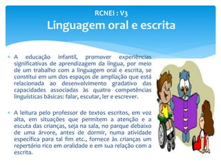  A educação infantil, promover experiências
significativas de aprendizagem da língua, por meio
de um trabalho com a linguagem oral e escrita, se
constitui em um dos espaços de ampliação que está
relacionada ao desenvolvimento gradativo das
capacidades associadas às quatro competências
linguísticas básicas: falar, escutar, ler e escrever.
 A leitura pelo professor de textos escritos, em voz
alta, em situações que permitem a atenção e a
escuta das crianças, seja na sala, no parque debaixo
de uma árvore, antes de dormir, numa atividade
específica para tal fim etc., fornece às crianças um
repertório rico em oralidade e em sua relação com a
escrita.
RCNEI : V3
Linguagem oral e escrita
 