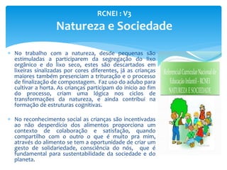  No trabalho com a natureza, desde pequenas são
estimuladas a participarem da segregação do lixo
orgânico e do lixo seco, estes são descartados em
lixeiras sinalizadas por cores diferentes, já as crianças
maiores também presenciam a trituração e o processo
de finalização de compostagem. Faz uso do adubo para
cultivar a horta. As crianças participam do inicio ao fim
do processo, criam uma lógica nos ciclos de
transformações da natureza, e ainda contribui na
formação de estruturas cognitivas.
 No reconhecimento social as crianças são incentivadas
ao não desperdício dos alimentos proporciona um
contexto de colaboração e satisfação, quando
compartilho com o outro o que é muito pra mim,
através do alimento se tem a oportunidade de criar um
gesto de solidariedade, consciência do nós, que é
fundamental para sustentabilidade da sociedade e do
planeta.
RCNEI : V3
Natureza e Sociedade
 
