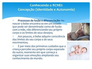  Processos de fusão e diferenciação: Ao
nascer o bebe encontra-se em um estado
que pode ser denominado como de fusão
com a mãe, não diferenciando seu próprio
corpo e os limites de seus desejos;
 Aos poucos, o bebe adquire consciência
dos limites do seu corpo e de seus
movimentos;
 È por meio dos primeiros cuidados que a
criança percebe seu próprio corpo separado
do outro, momento em que começa a
organizar suas emoções ampliando seu
conhecimento de mundo.
Conhecendo o RCNEI:
Concepção (Identidade e Autonomia)
 