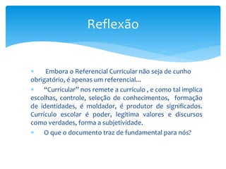 Embora o Referencial Curricular não seja de cunho
obrigatório, é apenas um referencial...
 “Curricular” nos remete a currículo , e como tal implica
escolhas, controle, seleção de conhecimentos, formação
de identidades, é moldador, é produtor de significados.
Currículo escolar é poder, legitima valores e discursos
como verdades, forma a subjetividade.
 O que o documento traz de fundamental para nós?
Reflexão
 