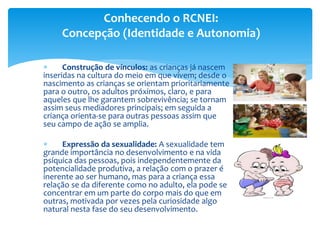  Construção de vínculos: as crianças já nascem
inseridas na cultura do meio em que vivem; desde o
nascimento as crianças se orientam prioritariamente
para o outro, os adultos próximos, claro, e para
aqueles que lhe garantem sobrevivência; se tornam
assim seus mediadores principais; em seguida a
criança orienta-se para outras pessoas assim que
seu campo de ação se amplia.
 Expressão da sexualidade: A sexualidade tem
grande importância no desenvolvimento e na vida
psíquica das pessoas, pois independentemente da
potencialidade produtiva, a relação com o prazer é
inerente ao ser humano, mas para a criança essa
relação se da diferente como no adulto, ela pode se
concentrar em um parte do corpo mais do que em
outras, motivada por vezes pela curiosidade algo
natural nesta fase do seu desenvolvimento.
Conhecendo o RCNEI:
Concepção (Identidade e Autonomia)
 