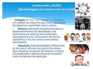  Imitação: O “eu” e o “outro”; a criança é
um reflexo do meio em que vive; capacidade
de observar e aprender com o outro;
 Brincar: atividade fundamental para o
desenvolvimento da identidade e da
autonomia na criança; brincando elas
representam e se comunicam de forma
especifica; o faz de conta é uma ótima
ferramenta.
 Oposição (Individualidade): Diferenciar-
se do outro, afirmar seu ponto de vista e
seus desejos; ao passar do tempo a criança
vai ampliando e desenvolvendo situações
mais complexas de oposição.
Conhecendo o RCNEI:
Aprendizagem (A criança é um ser social)
 