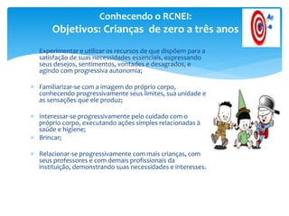  Experimentar e utilizar os recursos de que dispõem para a
satisfação de suas necessidades essenciais, expressando
seus desejos, sentimentos, vontades e desagrados, e
agindo com progressiva autonomia;
 Familiarizar-se com a imagem do próprio corpo,
conhecendo progressivamente seus limites, sua unidade e
as sensações que ele produz;
 Interessar-se progressivamente pelo cuidado com o
próprio corpo, executando ações simples relacionadas à
saúde e higiene;
 Brincar;
 Relacionar-se progressivamente com mais crianças, com
seus professores e com demais profissionais da
instituição, demonstrando suas necessidades e interesses.
Conhecendo o RCNEI:
Objetivos: Crianças de zero a três anos
 
