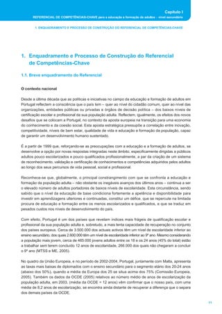 Capítulo I 
REFERENCIAL DE COMPETÊNCIAS-CHAVE para a educação e formação de adultos _ nível secundário 
11 
1. ENQUADRAMENTO E PROCESSO DE CONSTRUÇÃO DO REFERENCIAL DE COMPETÊNCIAS-CHAVE 
1. Enquadramento e Processo de Construção do Referencial 
de Competências-Chave 
1.1. Breve enquadramento do Referencial 
O contexto nacional 
Desde a última década que as políticas e iniciativas no campo da educação e formação de adultos em 
Portugal reflectem a consciência que o país tem _ quer ao nível do cidadão comum, quer ao nível das 
organizações, entidades públicas ou privadas e órgãos de decisão política _ dos baixos níveis de 
certificação escolar e profissional da sua população adulta. Reflectem, igualmente, os efeitos dos novos 
desafios que se colocam a Portugal, no contexto da aposta europeia na transição para uma economia 
do conhecimento e da coesão social. Esta aposta estratégica pressupõe a correlação entre inovação, 
competitividade, níveis de bem estar, qualidade de vida e educação e formação da população, capaz 
de garantir um desenvolvimento humano sustentado. 
É a partir de 1999 que, reforçando-se as preocupações com a educação e a formação de adultos, se 
desenvolve a opção por novas respostas integradas neste âmbito, especificamente dirigidas a públicos 
adultos pouco escolarizados e pouco qualificados profissionalmente, a par da criação de um sistema 
de reconhecimento, validação e certificação de conhecimentos e competências adquiridos pelos adultos 
ao longo dos seus percursos de vida pessoal, social e profissional. 
Reconhece-se que, globalmente, o principal constrangimento com que se confronta a educação e 
formação da população adulta _ não obstante os inegáveis avanços dos últimos anos _ continua a ser 
o elevado número de adultos portadores de baixos níveis de escolaridade. Esta circunstância, sendo 
sabido que o nível da educação de base condiciona fortemente a apetência e disponibilidade para 
investir em aprendizagens ulteriores e continuadas, constitui um défice, que se repercute na limitada 
procura de educação e formação entre os menos escolarizados e qualificados, e que se traduz em 
pesados custos nos níveis de desenvolvimento do país. 
Com efeito, Portugal é um dos países que revelam índices mais frágeis de qualificação escolar e 
profissional da sua população adulta e, sobretudo, a mais lenta capacidade de recuperação no conjunto 
dos países europeus. Cerca de 3.500.000 dos actuais activos têm um nível de escolaridade inferior ao 
ensino secundário, dos quais 2.600.000 têm um nível de escolaridade inferior ao 9º ano. Mesmo considerando 
a população mais jovem, cerca de 485.000 jovens adultos entre os 18 e os 24 anos (45% do total) estão 
a trabalhar sem terem concluído 12 anos de escolaridade, 266.000 dos quais não chegaram a concluir 
o 9º ano (MTSS e ME, 2005). 
No quadro da União Europeia, e no período de 2002-2004, Portugal, juntamente com Malta, apresenta 
as taxas mais baixas de diplomados com o ensino secundário para o segmento etário dos 20-24 anos 
(abaixo dos 50%), quando a média da Europa dos 25 se situa acima dos 75% (Comissão Europeia, 
2005). Também os dados da OCDE (2005) relativos ao número médio de anos de escolarização da 
população adulta, em 2003, (média da OCDE = 12 anos) vêm confirmar que o nosso país, com uma 
média de 8,2 anos de escolarização, se encontra ainda distante de recuperar a diferença que o separa 
dos demais países da OCDE. 
 