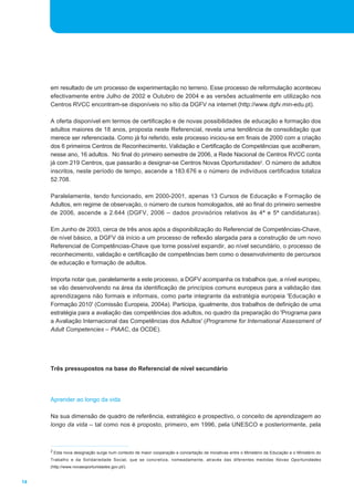 14 
em resultado de um processo de experimentação no terreno. Esse processo de reformulação aconteceu 
efectivamente entre Julho de 2002 e Outubro de 2004 e as versões actualmente em utilização nos 
Centros RVCC encontram-se disponíveis no sítio da DGFV na internet (http://www.dgfv.min-edu.pt). 
A oferta disponível em termos de certificação e de novas possibilidades de educação e formação dos 
adultos maiores de 18 anos, proposta neste Referencial, revela uma tendência de consolidação que 
merece ser referenciada. Como já foi referido, este processo iniciou-se em finais de 2000 com a criação 
dos 6 primeiros Centros de Reconhecimento, Validação e Certificação de Competências que acolheram, 
nesse ano, 16 adultos. No final do primeiro semestre de 2006, a Rede Nacional de Centros RVCC conta 
já com 219 Centros, que passarão a designar-se Centros Novas Oportunidades2. O número de adultos 
inscritos, neste período de tempo, ascende a 183.676 e o número de indivíduos certificados totaliza 
52.708. 
Paralelamente, tendo funcionado, em 2000-2001, apenas 13 Cursos de Educação e Formação de 
Adultos, em regime de observação, o número de cursos homologados, até ao final do primeiro semestre 
de 2006, ascende a 2.644 (DGFV, 2006 _ dados provisórios relativos às 4ª e 5ª candidaturas). 
Em Junho de 2003, cerca de três anos após a disponibilização do Referencial de Competências-Chave, 
de nível básico, a DGFV dá início a um processo de reflexão alargada para a construção de um novo 
Referencial de Competências-Chave que torne possível expandir, ao nível secundário, o processo de 
reconhecimento, validação e certificação de competências bem como o desenvolvimento de percursos 
de educação e formação de adultos. 
Importa notar que, paralelamente a este processo, a DGFV acompanha os trabalhos que, a nível europeu, 
se vão desenvolvendo na área da identificação de princípios comuns europeus para a validação das 
aprendizagens não formais e informais, como parte integrante da estratégia europeia 'Educação e 
Formação 2010' (Comissão Europeia, 2004a). Participa, igualmente, dos trabalhos de definição de uma 
estratégia para a avaliação das competências dos adultos, no quadro da preparação do 'Programa para 
a Avaliação Internacional das Competências dos Adultos' (Programme for International Assessment of 
Adult Competencies _ PIAAC, da OCDE). 
Três pressupostos na base do Referencial de nível secundário 
Aprender ao longo da vida 
Na sua dimensão de quadro de referência, estratégico e prospectivo, o conceito de aprendizagem ao 
longo da vida _ tal como nos é proposto, primeiro, em 1996, pela UNESCO e posteriormente, pela 
2 Esta nova designação surge num contexto de maior cooperação e concertação de iniciativas entre o Ministério da Educação e o Ministério do 
Trabalho e da Solidariedade Social, que se concretiza, nomeadamente, através das diferentes medidas Novas Oportunidades 
(http://www.novasoportunidades.gov.pt/). 
 