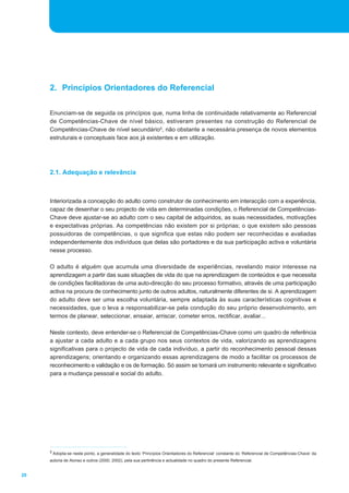 20 
2. Princípios Orientadores do Referencial 
Enunciam-se de seguida os princípios que, numa linha de continuidade relativamente ao Referencial 
de Competências-Chave de nível básico, estiveram presentes na construção do Referencial de 
Competências-Chave de nível secundário5, não obstante a necessária presença de novos elementos 
estruturais e conceptuais face aos já existentes e em utilização. 
2.1. Adequação e relevância 
Interiorizada a concepção do adulto como construtor de conhecimento em interacção com a experiência, 
capaz de desenhar o seu projecto de vida em determinadas condições, o Referencial de Competências- 
Chave deve ajustar-se ao adulto com o seu capital de adquiridos, as suas necessidades, motivações 
e expectativas próprias. As competências não existem por si próprias; o que existem são pessoas 
possuidoras de competências, o que significa que estas não podem ser reconhecidas e avaliadas 
independentemente dos indivíduos que delas são portadores e da sua participação activa e voluntária 
nesse processo. 
O adulto é alguém que acumula uma diversidade de experiências, revelando maior interesse na 
aprendizagem a partir das suas situações de vida do que na aprendizagem de conteúdos e que necessita 
de condições facilitadoras de uma auto-direcção do seu processo formativo, através de uma participação 
activa na procura de conhecimento junto de outros adultos, naturalmente diferentes de si. A aprendizagem 
do adulto deve ser uma escolha voluntária, sempre adaptada às suas características cognitivas e 
necessidades, que o leva a responsabilizar-se pela condução do seu próprio desenvolvimento, em 
termos de planear, seleccionar, ensaiar, arriscar, cometer erros, rectificar, avaliar... 
Neste contexto, deve entender-se o Referencial de Competências-Chave como um quadro de referência 
a ajustar a cada adulto e a cada grupo nos seus contextos de vida, valorizando as aprendizagens 
significativas para o projecto de vida de cada indivíduo, a partir do reconhecimento pessoal dessas 
aprendizagens; orientando e organizando essas aprendizagens de modo a facilitar os processos de 
reconhecimento e validação e os de formação. Só assim se tornará um instrumento relevante e significativo 
para a mudança pessoal e social do adulto. 
5 Adopta-se neste ponto, a generalidade do texto ‘Princípios Orientadores do Referencial’ constante do ‘Referencial de Competências-Chave’ da 
autoria de Alonso e outros (2000, 2002), pela sua pertinência e actualidade no quadro do presente Referencial. 
 