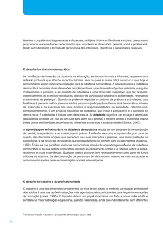 latentes, competências fragmentadas e dispersas, múltiplas dinâmicas familiares e sociais, que possam 
proporcionar a aquisição de conhecimentos que envolvam as dimensões pessoal, social e profissional, 
tendo como horizonte a tomada de consciência dos interesses, objectivos e capacidades pessoais. 
O desafio da cidadania democrática 
As tendências de inserção da cidadania na educação, em termos formais e informais, requerem uma 
reflexão profunda que aborde aspectos fulcrais, sem os quais é muito difícil construir o que hoje é 
comummente aceite como uma educação para a cidadania democrática. A educação para a cidadania 
democrática considera duas dimensões complementares: uma dimensão objectiva, referente a ângulos 
institucionais e jurídicos e ao estatuto de cidadania e uma dimensão subjectiva, que diz respeito, 
essencialmente, ao exercício individual ou colectivo de participação solidária na colectividade, reforçando 
o sentimento de pertença1. Quando se pretende explicitar o conjunto de práticas e actividades, cuja 
finalidade é preparar melhor jovens e adultos para uma participação activa na vida democrática, através 
da assunção e do exercício dos seus direitos e responsabilidades na sociedade, referimo-nos, 
consequentemente, a um projecto educativo de cidadania, que inclui a perspectiva e o conceito de 
democracia. A cidadania é inócua sem democracia. A cidadania significa dar espaço à alteridade 
(consciência de existir um não-eu, um outro para além de si próprio) e confere sentido à existência própria 
e dos outros em liberdade, reconhecendo diferentes existências e subjectividades (Santos, 2000). 
A aprendizagem reflexiva da e na cidadania democrática resulta de um processo de (re)atribuição 
de sentido à experiência e ao conhecimento prévio. A reflexão visa uma compreensão, por parte do 
sujeito, das diferentes noções que procedem das suas intenções e práticas, uma reinterpretação da 
experiência, à luz de novas perspectivas que constantemente se formam para os aprendentes (Mezirow, 
1990). Todos os que partilham vivências democráticas através da aprendizagem reflexiva da cidadania 
democrática e da sua prática comunitária apelam ao pensamento crítico e à reflexão sobre a acção, 
recriando as suas experiências. Qualquer destas posturas tem necessariamente como pano de fundo 
atitudes de abertura, de desconstrução de premissas de vária ordem, mesmo as mais enraizadas e 
comummente aceites pelas representações sociais estereotipadas. 
O desafio do trabalho e da profissionalidade 
O trabalho é uma das dimensões fundamentais da vida de um adulto. A melhoria da situação profissional 
dos adultos é uma das razões/motivações mais apontadas pelos participantes para frequentarem acções 
de formação (Jarvis, 1995). O trabalho detém um papel importante em toda a nossa vida adulta e 
constata-se maior satisfação ocupacional, quando relacionada, ainda que indirectamente, com diferentes 
34 
1 Sinopse do Projecto: “Éducation à la Citoyenneté Démocratique” CDCC, 1998. 
 