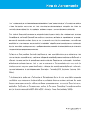 Nota de Apresentação 
Com a implementação do Referencial de Competências-Chave para a Educação e Formação de Adultos 
– Nível Secundário, reforça-se, em 2006, uma intervenção centrada na promoção dos níveis de 
competências e qualificações da população adulta portuguesa e na redução da subcertificação. 
Com efeito, o Referencial que agora se apresenta, inserindo-se no quadro das iniciativas mais recentes 
de mobilização e educação/formação de adultos, converge para a criação de condições que, no tempo, 
alarguem à população adulta o direito de ver formalmente reconhecidos os saberes e competências 
adquiridos ao longo da vida e, se necessário, completá-los para efeitos de obtenção de uma certificação 
de nível secundário, podendo retomar, a qualquer momento, processos de educação/formação de acordo 
com expectativas pessoais e profissionais. 
Ao fazê-lo, o Referencial de Competências-Chave de nível secundário inscreve-se, claramente, nas 
recomendações comunitárias em matéria de valorização e validação das aprendizagens não formais e 
informais, numa perspectiva de aprendizagem ao longo da vida. Destacam-se, neste quadro, desde logo, 
a Declaração de Copenhaga em 2002 e, mais recentemente, a Recomendação sobre o conjunto de 
princípios comuns europeus para a identificação e validação das aprendizagens não formais e informais, 
como parte integrante da estratégia europeia ‘Educação e Formação 2010’ (Comissão Europeia, 2002, 
2004a). 
A nível nacional, a opção que o Referencial de Competências-Chave de nível secundário representa 
constitui-se como instrumento fundamental na concretização de compromissos nacionais, dos quais 
decorrem as actuais orientações políticas, de alargar progressivamente o processo de Reconhecimento, 
Validação e Certificação de Competências e a oferta de Cursos de Educação e Formação de Adultos 
ao nível do ensino secundário (GOP, 2005 e PNE – Iniciativa ‘Novas Oportunidades’, 2005). 
A Direcção da DGFV 
 