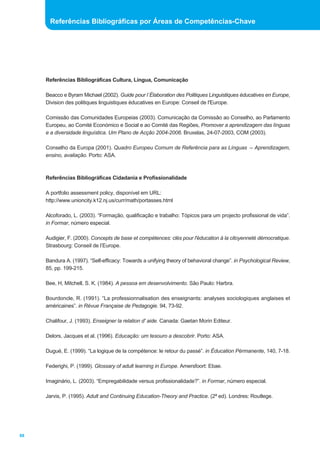 Referências Bibliográficas Cultura, Língua, Comunicação 
Beacco e Byram Michael (2002). Guide pour l´Élaboration des Politiques Linguistiques éducatives en Europe, 
Division des politiques linguistiques éducatives en Europe: Conseil de l'Europe. 
Comissão das Comunidades Europeias (2003). Comunicação da Comissão ao Conselho, ao Parlamento 
Europeu, ao Comité Económico e Social e ao Comité das Regiões, Promover a aprendizagem das línguas 
e a diversidade linguística. Um Plano de Acção 2004-2006. Bruxelas, 24-07-2003, COM (2003). 
Conselho da Europa (2001). Quadro Europeu Comum de Referência para as Línguas _ Aprendizagem, 
ensino, avaliação. Porto: ASA. 
Referências Bibliográficas Cidadania e Profissionalidade 
A portfolio assessment policy, disponível em URL: 
http://www.unioncity.k12.nj.us/curr/math/portasses.html 
Alcoforado, L. (2003). “Formação, qualificação e trabalho: Tópicos para um projecto profissional de vida”. 
in Formar, número especial. 
Audigier, F. (2000). Concepts de base et compétences: clés pour l'éducation à la citoyenneté démocratique. 
Strasbourg: Conseil de l’Europe. 
Bandura A. (1997). “Self-efficacy: Towards a unifying theory of behavioral change”. in Psychological Review, 
85, pp. 199-215. 
Bee, H, Mitchell, S. K. (1984). A pessoa em desenvolvimento. São Paulo: Harbra. 
Bourdoncle, R. (1991). “La professionnalisation des enseignants: analyses sociologiques anglaises et 
américaines”. in Révue Française de Pedagogie. 94, 73-92. 
Chalifour, J. (1993). Enseigner la relation d' aide. Canada: Gaetan Morin Editeur. 
Delors, Jacques et al. (1996). Educação: um tesouro a descobrir. Porto: ASA. 
Dugué, E. (1999). “La logique de la compétence: le retour du passé”. in Éducation Pérmanente, 140, 7-18. 
Federighi, P. (1999). Glossary of adult learning in Europe. Amersfoort: Ebae. 
Imaginário, L. (2003). “Empregabilidade versus profissionalidade?”. in Formar, número especial. 
Jarvis, P. (1995). Adult and Continuing Education-Theory and Practice. (2ª ed). Londres: Routlege. 
88 
Referências Bibliográficas por Áreas de Competências-Chave 
 