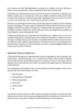 | 8 | Referencial de Educação para o Desenvolvimento
áreas temáticas, numa visão holística/globalizante da educação para a cidadania, tendo como referência os
direitos humanos, nomeadamente os valores da igualdade, da democracia e da justiça social.
Em Educação para o Desenvolvimento, enquanto dimensão transversal e transdisciplinar da educação para a
cidadania, importam quer os conteúdos quer a forma de os trabalhar, valorizando a coerência entre a teoria
e a prática, entre o processo e o produto, tendo por base metodologias diversas que, ajustadas à faixa etária
e ao nível e ciclo de educação e ensino dos/das alunos/as, promovam a inclusão.
De observar que em Portugal,nomeadamente por ação de organizações da sociedade civil,se têm multiplicado
propostas metodológicas e formativas,espaços de reflexão e de partilha de experiências,bem como materiais
pedagógicos concebidos no quadro da Educação para o Desenvolvimento que proporcionam vias para a
articulação e complementaridade entre a ação da escola,como instância de educação formal,e entidades mais
direcionadas para o campo da educação não formal.
O Referencial de Educação para o Desenvolvimento foi elaborado com o objetivo de ser um documento
orientador da Educação para o Desenvolvimento, como dimensão da educação para a cidadania, em meio es-
colar (para os referidos níveis e ciclos de educação e ensino).Poderá também constituir-se como instrumento
de trabalho para outras entidades e agentes educativos com interesse em atuar na área da Educação para o
Desenvolvimento, nomeadamente através da produção de recursos e materiais pedagógicos-didáticos e da
formação inicial e contínua de docentes.
Organização e Estrutura do Referencial
O Referencial de Educação para o Desenvolvimento encontra-se organizado por níveis de educação e por
ciclos de ensino – educação pré-escolar, 1.º, 2.º e 3.º ciclos do ensino básico e ensino secundário. Concebido
como um todo coerente, o presente Referencial assenta numa estrutura comum aos vários níveis e ciclos de
educação e ensino, oferecendo, para cada um deles, uma proposta de abordagem específica de Educação para
o Desenvolvimento.
Foram identificados seis temas globais, a partir dos quais se propõe o tratamento progressivo, desde a educa-
ção pré-escolar até aos ensinos básico e secundário:
1.	 Desenvolvimento;
2.	 Interdependências e Globalização;
3.	 Pobreza e Desigualdades;
4.	 Justiça Social;
5.	 Cidadania Global;
6.	 Paz.
A identificação dos temas teve por base diferentes fatores associados à pertinência dos mesmos, entre eles:
referentes internacionais e de outros países; aprendizagem decorrente da experiência a nível nacional; evolu-
ção dos conceitos e das questões em debate no âmbito da Educação para o Desenvolvimento.
 