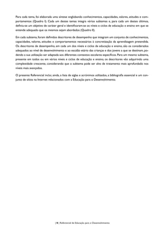 | 9 | Referencial de Educação para o Desenvolvimento
Para cada tema, foi elaborada uma síntese englobando conhecimentos, capacidades, valores, atitudes e com-
portamentos (Quadro I). Cada um destes temas integra vários subtemas e, para cada um destes últimos,
definiu-se um objetivo de caráter geral e identificaram-se os níveis e ciclos de educação e ensino em que se
entende adequado que os mesmos sejam abordados (Quadro II).
Em cada subtema, foram definidos descritores de desempenho que integram um conjunto de conhecimentos,
capacidades, valores, atitudes e comportamentos necessários à concretização da aprendizagem pretendida.
Os descritores de desempenho, em cada um dos níveis e ciclos de educação e ensino, são os considerados
adequados ao nível de desenvolvimento e ao escalão etário das crianças e dos jovens a que se destinam, po-
dendo a sua utilização ser adaptada aos diferentes contextos escolares específicos. Para um mesmo subtema,
presente em todos ou em vários níveis e ciclos de educação e ensino, os descritores vão adquirindo uma
complexidade crescente, considerando que o subtema pode ser alvo de tratamento mais aprofundado nos
níveis mais avançados.
O presente Referencial inclui, ainda, a lista de siglas e acrónimos utilizados, a bibliografia essencial e um con-
junto de sítios na Internet relacionados com a Educação para o Desenvolvimento.
 