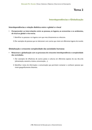 | 19 | Referencial de Educação para o Desenvolvimento
Educação Pré- Escolar | Temas | Subtemas | Objetivos | Descritores de Desempenho
Tema 2
Interdependências e Globalização
Interdependências e relação dialética entre o global e o local
•	 Compreender as inter-relações entre as pessoas, os lugares, as economias e os ambientes,
do local ao global e vice-versa.
1. Identificar as pessoas e os lugares com que mais diretamente se relaciona.
2. Dar exemplos de pessoas que se relacionam com outras que vivem em diferentes lugares do mundo.
Globalização e crescente complexidade das sociedades humanas
•	 Relacionar a globalização com os processos de crescente interdependência e complexidade
das sociedades.
1. Dar exemplos de influências de outros países e culturas em diferentes aspetos do seu dia-a-dia
(alimentação, vestuário, música, comunicação, ...).
2. Identificar meios de informação e comunicação que permitem contactar e conhecer pessoas que
vivem geograficamente distantes.
 