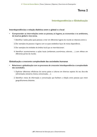 | 27 | Referencial de Educação para o Desenvolvimento
1.º Ciclo do Ensino Básico | Temas | Subtemas | Objetivos | Descritores de Desempenho
Tema 2
Interdependências e Globalização
Interdependências e relação dialética entre o global e o local
•	 Compreender as inter-relações entre as pessoas, os lugares, as economias e os ambientes,
do local ao global e vice-versa.
1. Identificar razões pelas quais pessoas a viver em diferentes lugares do mundo se relaciona entre si.
2. Dar exemplos de pessoas e lugares com os quais estabelece laços de mútua dependência.
3. Dar exemplos de entidades de âmbito local que se interrelacionam.
4. Identificar acontecimentos e ações locais (ambientais, económicas, culturais, …) com efeitos em
diferentes partes do mundo.
Globalização e crescente complexidade das sociedades humanas
•	 Relacionar a globalização com os processos de crescente interdependência e complexidade
das sociedades.
1. Explicitar diferentes influências de outros países e culturas em diversos aspetos do seu dia-a-dia
(alimentação, vestuário, música, comunicação, …).
2. Identificar meios de informação e comunicação que facilitam a relação entre pessoas que vivem
geograficamente distantes.
 
