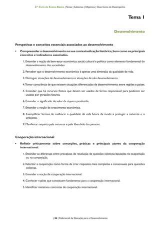 | 34 | Referencial de Educação para o Desenvolvimento
2.º Ciclo do Ensino Básico | Temas | Subtemas | Objetivos | Descritores de Desempenho
Tema 1
Desenvolvimento
Perspetivas e conceitos essenciais associados ao desenvolvimento
•	 Compreender o desenvolvimento na sua contextualização histórica,bem como os principais
conceitos e indicadores associados.
1.Entender a noção de bem-estar económico,social,cultural e político como elemento fundamental do
desenvolvimento das sociedades.
2. Perceber que o desenvolvimento económico é apenas uma dimensão da qualidade de vida.
3. Distinguir situações de desenvolvimento e situações de não desenvolvimento.
4.Tomar consciência de que existem situações diferenciadas de desenvolvimento entre regiões e países.
5. Entender que há recursos finitos que devem ser usados de forma responsável para poderem ser
usados por gerações futuras.
6. Entender o significado de valor da riqueza produzida.
7. Entender a noção de crescimento económico.
8. Exemplificar formas de melhorar a qualidade de vida futura de modo a proteger a natureza e o
ambiente.
9. Manifestar respeito pela natureza e pela liberdade das pessoas.
Cooperação internacional
•	 Refletir criticamente sobre conceções, práticas e principais atores da cooperação
internacional.
1. Entender as diferenças entre processos de resolução de questões coletivas baseados na cooperação
ou na competição.
2.Valorizar a cooperação como forma de criar respostas mais completas e consensuais para questões
coletivas.
3. Entender a noção de cooperação internacional.
4. Conhecer razões que constituem fundamento para a cooperação internacional.
5. Identificar iniciativas concretas de cooperação internacional.
 