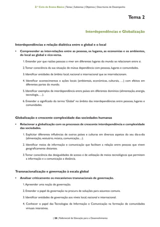 | 36 | Referencial de Educação para o Desenvolvimento
2.º Ciclo do Ensino Básico | Temas | Subtemas | Objetivos | Descritores de Desempenho
Tema 2
Interdependências e Globalização
Interdependências e relação dialética entre o global e o local
•	 Compreender as inter-relações entre as pessoas, os lugares, as economias e os ambientes,
do local ao global e vice-versa.
1. Entender por que razões pessoas a viver em diferentes lugares do mundo se relacionam entre si.
2.Tomar consciência da sua situação de mútua dependência com pessoas, lugares e comunidades.
3. Identificar entidades de âmbito local, nacional e internacional que se interrelacionam.
4. Identificar acontecimentos e ações locais (ambientais, económicas, culturais, …) com efeitos em
diferentes partes do mundo.
5. Identificar exemplos de interdependência entre países em diferentes domínios (alimentação, energia,
tecnologia, …).
6. Entender o significado do termo ‘Global‘ no âmbito das interdependências entre pessoas, lugares e
comunidades.
Globalização e crescente complexidade das sociedades humanas
•	 Relacionar a globalização com os processos de crescente interdependência e complexidade
das sociedades.
1. Explicitar diferentes influências de outros países e culturas em diversos aspetos do seu dia-a-dia
(alimentação, vestuário, música, comunicação, ...).
2. Identificar meios de informação e comunicação que facilitam a relação entre pessoas que vivem
geograficamente distantes.
3.Tomar consciência das desigualdades de acesso e de utilização de meios tecnológicos que permitem
a informação e a comunicação a distância.
Transnacionalização e governação à escala global
•	 Analisar criticamente os mecanismos transnacionais de governação.
1.Apreender uma noção de governação.
2. Entender o papel da governação na procura de soluções para assuntos comuns.
3. Identificar entidades de governação aos níveis local, nacional e internacional.
4. Conhecer o papel das Tecnologias de Informação e Comunicação na formação de comunidades
virtuais interativas.
 
