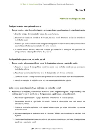 | 37 | Referencial de Educação para o Desenvolvimento
2.º Ciclo do Ensino Básico | Temas | Subtemas | Objetivos | Descritores de Desempenho
Tema 3
Pobreza e Desigualdades
Enriquecimento e empobrecimento
•	 Compreender a interdependência entre processos de enriquecimento e de empobrecimento.
1. Entender a noção de necessidades básicas dos seres humanos.
2. Entender as noções de pobreza e de riqueza, nas suas várias dimensões e nas suas expressões
individual e social.
3.Perceber que as situações de riqueza e de pobreza se podem traduzir em desequilíbrios na sociedade
ao nível da satisfação das necessidades dos seres humanos.
4. Conhecer fatores naturais, individuais e sociais que conduzam a alterações nos processos de
enriquecimento e de empobrecimento das pessoas.
Desigualdades, pobreza e exclusão social
•	 Compreender a interdependência entre desigualdades, pobreza e exclusão social.
1. Adquirir as noções de desigualdade económico-social e de exclusão social, nas suas expressões
individual e coletiva.
2. Reconhecer exemplos de diferentes tipos de desigualdades em diversos contextos.
3. Conhecer causas e consequências das desigualdades sociais, na atualidade e em diversos contextos.
4. Identificar exemplos de exclusão social nas suas expressões individual e coletiva.
Luta contra as desigualdades, a pobreza e a exclusão social
•	 Reconhecer o respeito pelos direitos humanos como imperativo para a implementação de
políticas coerentes de combate às desigualdades, à pobreza e à exclusão social.
1. Reconhecer a pobreza como negação de direitos fundamentais de todas as pessoas.
2. Desenvolver atitudes e capacidades de atenção, cuidado e solidariedade para com pessoas em
situação de pobreza.
3. Conhecer instituições de âmbito local, nacional e internacional que atuem no combate à pobreza e
à exclusão social.
4.Apresentar exemplos de ações concretas de combate à pobreza e a exclusão social aos níveis local
e global.
5.Partilhar experiências relativas a ações próprias que possam contribuir para enfrentar as desigualdades,
a pobreza e a exclusão social.
 