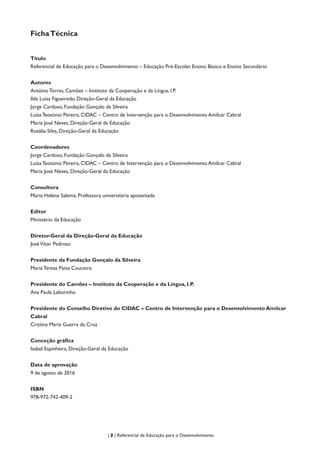 | 2 | Referencial de Educação para o Desenvolvimento
FichaTécnica
Título
Referencial de Educação para o Desenvolvimento – Educação Pré-Escolar, Ensino Básico e Ensino Secundário
Autores
António Torres, Camões – Instituto da Cooperação e da Língua, I.P.
Ilda Luísa Figueiredo, Direção-Geral da Educação
Jorge Cardoso, Fundação Gonçalo da Silveira
Luísa Teotónio Pereira, CIDAC – Centro de Intervenção para o Desenvolvimento Amílcar Cabral
Maria José Neves, Direção-Geral da Educação
Rosália Silva, Direção-Geral da Educação
Coordenadores
Jorge Cardoso, Fundação Gonçalo da Silveira
Luísa Teotónio Pereira, CIDAC – Centro de Intervenção para o Desenvolvimento Amílcar Cabral
Maria José Neves, Direção-Geral da Educação
Consultora
Maria Helena Salema, Professora universitária aposentada
Editor
Ministério da Educação
Diretor-Geral da Direção-Geral da Educação
JoséVítor Pedroso
Presidente da Fundação Gonçalo da Silveira
Maria Teresa Paiva Couceiro
Presidente do Camões – Instituto da Cooperação e da Língua, I.P.
Ana Paula Laborinho
Presidente do Conselho Diretivo do CIDAC – Centro de Intervenção para o Desenvolvimento Amílcar
Cabral
Cristina Maria Guerra da Cruz
Conceção gráfica
Isabel Espinheira, Direção-Geral da Educação
Data de aprovação
9 de agosto de 2016
ISBN
978-972-742-409-2
 