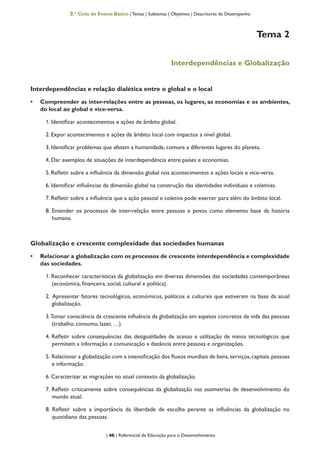 | 46 | Referencial de Educação para o Desenvolvimento
3.º Ciclo do Ensino Básico | Temas | Subtemas | Objetivos | Descritores de Desempenho
Tema 2
Interdependências e Globalização
Interdependências e relação dialética entre o global e o local
•	 Compreender as inter-relações entre as pessoas, os lugares, as economias e os ambientes,
do local ao global e vice-versa.
1. Identificar acontecimentos e ações de âmbito global.
2. Expor acontecimentos e ações de âmbito local com impactos a nível global.
3. Identificar problemas que afetam a humanidade, comuns a diferentes lugares do planeta.
4. Dar exemplos de situações de interdependência entre países e economias.
5. Refletir sobre a influência da dimensão global nos acontecimentos e ações locais e vice-versa.
6. Identificar influências da dimensão global na construção das identidades individuais e coletivas.
7. Refletir sobre a influência que a ação pessoal e coletiva pode exercer para além do âmbito local.
8. Entender os processos de inter-relação entre pessoas e povos como elemento base da história
humana.
Globalização e crescente complexidade das sociedades humanas
•	 Relacionar a globalização com os processos de crescente interdependência e complexidade
das sociedades.
1. Reconhecer características da globalização em diversas dimensões das sociedades contemporâneas
(económica, financeira, social, cultural e política).
2. Apresentar fatores tecnológicos, económicos, políticos e culturais que estiveram na base da atual
globalização.
3.Tomar consciência da crescente influência da globalização em aspetos concretos da vida das pessoas
(trabalho, consumo, lazer, …).
4. Refletir sobre consequências das desigualdades de acesso e utilização de meios tecnológicos que
permitem a informação e comunicação a distância entre pessoas e organizações.
5. Relacionar a globalização com a intensificação dos fluxos mundiais de bens,serviços,capitais,pessoas
e informação.
6. Caracterizar as migrações no atual contexto da globalização.
7. Refletir criticamente sobre consequências da globalização nas assimetrias de desenvolvimento do
mundo atual.
8. Refletir sobre a importância da liberdade de escolha perante as influências da globalização no
quotidiano das pessoas.
 