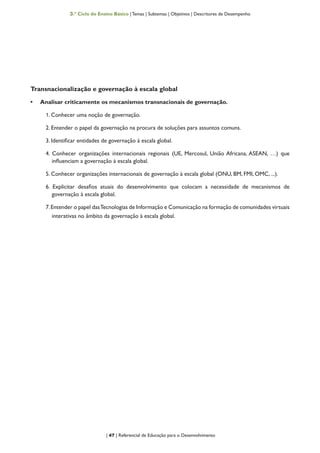 | 47 | Referencial de Educação para o Desenvolvimento
3.º Ciclo do Ensino Básico | Temas | Subtemas | Objetivos | Descritores de Desempenho
Transnacionalização e governação à escala global
•	 Analisar criticamente os mecanismos transnacionais de governação.
1. Conhecer uma noção de governação.
2. Entender o papel da governação na procura de soluções para assuntos comuns.
3. Identificar entidades de governação à escala global.
4. Conhecer organizações internacionais regionais (UE, Mercosul, União Africana, ASEAN, …) que
influenciam a governação à escala global.
5. Conhecer organizações internacionais de governação à escala global (ONU, BM, FMI, OMC, ...).
6. Explicitar desafios atuais do desenvolvimento que colocam a necessidade de mecanismos de
governação à escala global.
7.Entender o papel dasTecnologias de Informação e Comunicação na formação de comunidades virtuais
interativas no âmbito da governação à escala global.
 