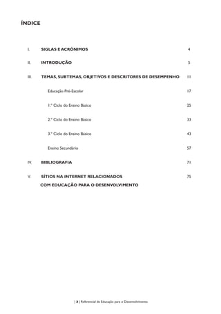 | 3 | Referencial de Educação para o Desenvolvimento
ÍNDICE
I.	 SIGLAS E ACRÓNIMOS 4
II.	 INTRODUÇÃO 5
III.	 TEMAS, SUBTEMAS, OBJETIVOS E DESCRITORES DE DESEMPENHO 11
Educação Pré-Escolar 17
1.º Ciclo do Ensino Básico 25
2.º Ciclo do Ensino Básico 33
3.º Ciclo do Ensino Básico 43
Ensino Secundário 57
IV.	 BIBLIOGRAFIA 71
V.	 SÍTIOS NA INTERNET RELACIONADOS
COM EDUCAÇÃO PARA O DESENVOLVIMENTO
75
 