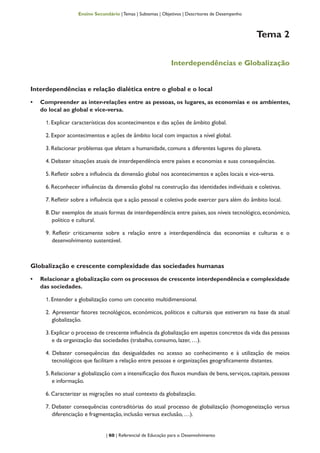 | 60 | Referencial de Educação para o Desenvolvimento
Ensino Secundário | Temas | Subtemas | Objetivos | Descritores de Desempenho
Tema 2
Interdependências e Globalização
Interdependências e relação dialética entre o global e o local
•	 Compreender as inter-relações entre as pessoas, os lugares, as economias e os ambientes,
do local ao global e vice-versa.
1. Explicar características dos acontecimentos e das ações de âmbito global.
2. Expor acontecimentos e ações de âmbito local com impactos a nível global.
3. Relacionar problemas que afetam a humanidade, comuns a diferentes lugares do planeta.
4. Debater situações atuais de interdependência entre países e economias e suas consequências.
5. Refletir sobre a influência da dimensão global nos acontecimentos e ações locais e vice-versa.
6. Reconhecer influências da dimensão global na construção das identidades individuais e coletivas.
7. Refletir sobre a influência que a ação pessoal e coletiva pode exercer para além do âmbito local.
8. Dar exemplos de atuais formas de interdependência entre países, aos níveis tecnológico, económico,
político e cultural.
9. Refletir criticamente sobre a relação entre a interdependência das economias e culturas e o
desenvolvimento sustentável.
Globalização e crescente complexidade das sociedades humanas
•	 Relacionar a globalização com os processos de crescente interdependência e complexidade
das sociedades.
1. Entender a globalização como um conceito multidimensional.
2. Apresentar fatores tecnológicos, económicos, políticos e culturais que estiveram na base da atual
globalização.
3.Explicar o processo de crescente influência da globalização em aspetos concretos da vida das pessoas
e da organização das sociedades (trabalho, consumo, lazer, …).
4. Debater consequências das desigualdades no acesso ao conhecimento e à utilização de meios
tecnológicos que facilitam a relação entre pessoas e organizações geograficamente distantes.
5. Relacionar a globalização com a intensificação dos fluxos mundiais de bens, serviços, capitais, pessoas
e informação.
6. Caracterizar as migrações no atual contexto da globalização.
7. Debater consequências contraditórias do atual processo de globalização (homogeneização versus
diferenciação e fragmentação, inclusão versus exclusão, …).
 