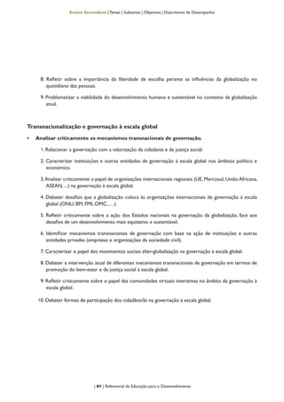 | 61 | Referencial de Educação para o Desenvolvimento
Ensino Secundário | Temas | Subtemas | Objetivos | Descritores de Desempenho
8. Refletir sobre a importância da liberdade de escolha perante as influências da globalização no
quotidiano das pessoas.
9. Problematizar a viabilidade do desenvolvimento humano e sustentável no contexto da globalização
atual.
Transnacionalização e governação à escala global
•	 Analisar criticamente os mecanismos transnacionais de governação.
1. Relacionar a governação com a valorização da cidadania e da justiça social.
2. Caracterizar instituições e outras entidades de governação à escala global nos âmbitos político e
económico.
3.Analisar criticamente o papel de organizações internacionais regionais (UE, Mercosul, União Africana,
ASEAN, ...) na governação à escala global.
4. Debater desafios que a globalização coloca às organizações internacionais de governação à escala
global (ONU, BM, FMI, OMC, …).
5. Refletir criticamente sobre a ação dos Estados nacionais na governação da globalização, face aos
desafios de um desenvolvimento mais equitativo e sustentável.
6. Identificar mecanismos transnacionais de governação com base na ação de instituições e outras
entidades privadas (empresas e organizações da sociedade civil).
7. Caracterizar o papel dos movimentos sociais alter-globalização na governação à escala global.
8. Debater a intervenção atual de diferentes mecanismos transnacionais de governação em termos de
promoção do bem-estar e da justiça social à escala global.
9. Refletir criticamente sobre o papel das comunidades virtuais interativas no âmbito da governação à
escala global.
10. Debater formas de participação dos cidadãos/ãs na governação à escala global.
 
