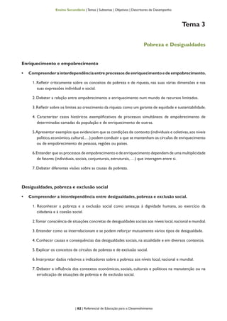 | 62 | Referencial de Educação para o Desenvolvimento
Ensino Secundário | Temas | Subtemas | Objetivos | Descritores de Desempenho
Tema 3
Pobreza e Desigualdades
Enriquecimento e empobrecimento
•	 Compreender a interdependência entre processos de enriquecimento e de empobrecimento.
1. Refletir criticamente sobre os conceitos de pobreza e de riqueza, nas suas várias dimensões e nas
suas expressões individual e social.
2. Debater a relação entre empobrecimento e enriquecimento num mundo de recursos limitados.
3.Refletir sobre os limites ao crescimento da riqueza como um garante de equidade e sustentabilidade.
4. Caracterizar casos históricos exemplificativos de processos simultâneos de empobrecimento de
determinadas camadas da população e de enriquecimento de outras.
5.Apresentar exemplos que evidenciem que as condições de contexto (individuais e coletivas,aos níveis
político,económico,cultural,…) podem conduzir a que se mantenham os círculos de enriquecimento
ou de empobrecimento de pessoas, regiões ou países.
6.Entender que os processos de empobrecimento e de enriquecimento dependem de uma multiplicidade
de fatores (individuais, sociais, conjunturais, estruturais, …) que interagem entre si.
7. Debater diferentes visões sobre as causas da pobreza.
Desigualdades, pobreza e exclusão social
•	 Compreender a interdependência entre desigualdades, pobreza e exclusão social.
1. Reconhecer a pobreza e a exclusão social como ameaças à dignidade humana, ao exercício da
cidadania e à coesão social.
2.Tomar consciência de situações concretas de desigualdades sociais aos níveis local,nacional e mundial.
3. Entender como se interrelacionam e se podem reforçar mutuamente vários tipos de desigualdade.
4. Conhecer causas e consequências das desigualdades sociais, na atualidade e em diversos contextos.
5. Explicar os conceitos de círculos de pobreza e de exclusão social.
6. Interpretar dados relativos a indicadores sobre a pobreza aos níveis local, nacional e mundial.
7. Debater a influência dos contextos económicos, sociais, culturais e políticos na manutenção ou na
erradicação de situações de pobreza e de exclusão social.
 