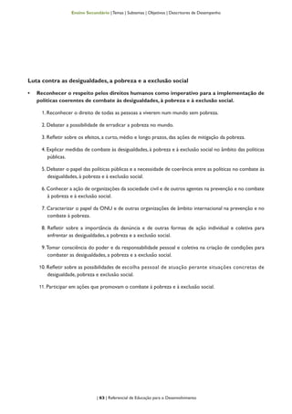 | 63 | Referencial de Educação para o Desenvolvimento
Ensino Secundário | Temas | Subtemas | Objetivos | Descritores de Desempenho
Luta contra as desigualdades, a pobreza e a exclusão social
•	 Reconhecer o respeito pelos direitos humanos como imperativo para a implementação de
políticas coerentes de combate às desigualdades, à pobreza e à exclusão social.
1. Reconhecer o direito de todas as pessoas a viverem num mundo sem pobreza.
2. Debater a possibilidade de erradicar a pobreza no mundo.
3. Refletir sobre os efeitos, a curto, médio e longo prazos, das ações de mitigação da pobreza.
4. Explicar medidas de combate às desigualdades, à pobreza e à exclusão social no âmbito das políticas
públicas.
5. Debater o papel das políticas públicas e a necessidade de coerência entre as políticas no combate às
desigualdades, à pobreza e à exclusão social.
6. Conhecer a ação de organizações da sociedade civil e de outros agentes na prevenção e no combate
à pobreza e à exclusão social.
7. Caracterizar o papel da ONU e de outras organizações de âmbito internacional na prevenção e no
combate à pobreza.
8. Refletir sobre a importância da denúncia e de outras formas de ação individual e coletiva para
enfrentar as desigualdades, a pobreza e a exclusão social.
9.Tomar consciência do poder e da responsabilidade pessoal e coletiva na criação de condições para
combater as desigualdades, a pobreza e a exclusão social.
10. Refletir sobre as possibilidades de escolha pessoal de atuação perante situações concretas de
desigualdade, pobreza e exclusão social.
11. Participar em ações que promovam o combate à pobreza e à exclusão social.
 
