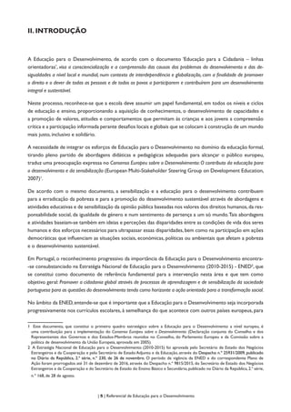 | 5 | Referencial de Educação para o Desenvolvimento
II. INTRODUÇÃO
A Educação para o Desenvolvimento, de acordo com o documento ‘Educação para a Cidadania – linhas
orientadoras’, visa a consciencialização e a compreensão das causas dos problemas do desenvolvimento e das de-
sigualdades a nível local e mundial, num contexto de interdependência e globalização, com a finalidade de promover
o direito e o dever de todas as pessoas e de todos os povos a participarem e contribuírem para um desenvolvimento
integral e sustentável.
Neste processo, reconhece-se que a escola deve assumir um papel fundamental, em todos os níveis e ciclos
de educação e ensino, proporcionando a aquisição de conhecimentos, o desenvolvimento de capacidades e
a promoção de valores, atitudes e comportamentos que permitam às crianças e aos jovens a compreensão
crítica e a participação informada perante desafios locais e globais que se colocam à construção de um mundo
mais justo, inclusivo e solidário.
A necessidade de integrar os esforços de Educação para o Desenvolvimento no domínio da educação formal,
tirando pleno partido de abordagens didáticas e pedagógicas adequadas para alcançar o público europeu,
traduz uma preocupação expressa no Consenso Europeu sobre o Desenvolvimento: O contributo da educação para
o desenvolvimento e da sensibilização (European Multi-Stakeholder Steering Group on Development Education,
2007)1
.
De acordo com o mesmo documento, a sensibilização e a educação para o desenvolvimento contribuem
para a erradicação da pobreza e para a promoção do desenvolvimento sustentável através de abordagens e
atividades educativas e de sensibilização da opinião pública baseadas nos valores dos direitos humanos,da res-
ponsabilidade social, da igualdade de género e num sentimento de pertença a um só mundo.Tais abordagens
e atividades baseiam-se também em ideias e perceções das disparidades entre as condições de vida dos seres
humanos e dos esforços necessários para ultrapassar essas disparidades,bem como na participação em ações
democráticas que influenciam as situações sociais, económicas, políticas ou ambientais que afetam a pobreza
e o desenvolvimento sustentável.
Em Portugal, o reconhecimento progressivo da importância da Educação para o Desenvolvimento encontra-
-se consubstanciado na Estratégia Nacional de Educação para o Desenvolvimento (2010-2015) - ENED2
, que
se constitui como documento de referência fundamental para a intervenção nesta área e que tem como
objetivo geral: Promover a cidadania global através de processos de aprendizagem e de sensibilização da sociedade
portuguesa para as questões do desenvolvimento tendo como horizonte a ação orientada para a transformação social.
No âmbito da ENED,entende-se que é importante que a Educação para o Desenvolvimento seja incorporada
progressivamente nos currículos escolares, à semelhança do que acontece com outros países europeus, para
1	 Este documento, que constitui o primeiro quadro estratégico sobre a Educação para o Desenvolvimento a nível europeu, é
uma contribuição para a implementação do Consenso Europeu sobre o Desenvolvimento (Declaração conjunta do Conselho e dos
Representantes dos Governos e dos Estados-Membros reunidos no Conselho, do Parlamento Europeu e da Comissão sobre a
política de desenvolvimento da União Europeia, aprovada em 2005).
2	 A Estratégia Nacional de Educação para o Desenvolvimento (2010-2015) foi aprovada pelo Secretário de Estado dos Negócios
Estrangeiros e da Cooperação e pelo Secretário de Estado Adjunto e da Educação, através do Despacho n.º 25931/2009, publicado
no Diário da República, 2.ª série, n.º 230, de 26 de novembro. O período de vigência da ENED e do correspondente Plano de
Ação foram prorrogados até 31 de dezembro de 2016, através do Despacho n.º 9815/2015, do Secretário de Estado dos Negócios
Estrangeiros e da Cooperação e do Secretário de Estado do Ensino Básico e Secundário, publicado no Diário da República, 2.ª série,
n.º 168, de 28 de agosto.
 