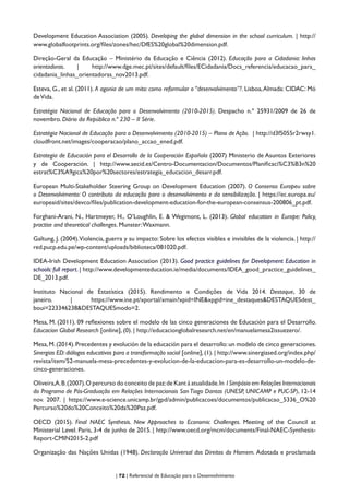 | 72 | Referencial de Educação para o Desenvolvimento
Development Education Association (2005). Developing the global dimension in the school curriculum. | http://
www.globalfootprints.org/files/zones/hec/DfES%20global%20dimension.pdf.
Direção-Geral da Educação – Ministério da Educação e Ciência (2012). Educação para a Cidadania: linhas
orientadoras. | http://www.dge.mec.pt/sites/default/files/ECidadania/Docs_referencia/educacao_para_
cidadania_linhas_orientadoras_nov2013.pdf.
Esteva, G., et al. (2011). A agonia de um mito: como reformular o “desenvolvimento”?. Lisboa,Almada: CIDAC: Mó
deVida.
Estratégia Nacional de Educação para o Desenvolvimento (2010-2015). Despacho n.º 25931/2009 de 26 de
novembro. Diário da República n.º 230 – II Série.
Estratégia Nacional de Educação para o Desenvolvimento (2010-2015) – Plano de Ação. | http://d3f5055r2rwsy1.
cloudfront.net/images/cooperacao/plano_accao_ened.pdf.
Estrategia de Educación para el Desarrollo de la Cooperación Española (2007) Ministerio de Asuntos Exteriores
y de Cooperación. | http://www.aecid.es/Centro-Documentacion/Documentos/Planificaci%C3%B3n%20
estrat%C3%A9gica%20por%20sectores/estrategia_educacion_desarr.pdf.
European Multi-Stakeholder Steering Group on Development Education (2007). O Consenso Europeu sobre
o Desenvolvimento: O contributo da educação para o desenvolvimento e da sensibilização. | https://ec.europa.eu/
europeaid/sites/devco/files/publication-development-education-for-the-european-consensus-200806_pt.pdf.
Forghani-Arani, N., Hartmeyer, H., O’Loughlin, E. & Wegimont, L. (2013). Global education in Europe: Policy,
practise and theoretical challenges. Munster:Waxmann.
Galtung, J. (2004).Violencia, guerra y su impacto: Sobre los efectos visibles e invisibles de la violencia. | http://
red.pucp.edu.pe/wp-content/uploads/biblioteca/081020.pdf.
IDEA-Irish Development Education Association (2013). Good practice guidelines for Development Education in
schools: full report. | http://www.developmenteducation.ie/media/documents/IDEA_good_practice_guidelines_
DE_2013.pdf.
Instituto Nacional de Estatística (2015). Rendimento e Condições de Vida 2014. Destaque, 30 de
janeiro. | https://www.ine.pt/xportal/xmain?xpid=INE&xpgid=ine_destaques&DESTAQUESdest_
boui=223346238&DESTAQUESmodo=2.
Mesa, M. (2011). 09 reflexiones sobre el modelo de las cinco generaciones de Educación para el Desarrollo.
Educacion Global Research [online], (0). | http://educacionglobalresearch.net/en/manuelamesa2issuezero/.
Mesa,M.(2014).Precedentes y evolución de la educación para el desarrollo:un modelo de cinco generaciones.
Sinergias ED:diálogos educativos para a transformação social [online],(1).| http://www.sinergiased.org/index.php/
revista/item/52-manuela-mesa-precedentes-y-evolucion-de-la-educacion-para-es-desarrollo-un-modelo-de-
cinco-generaciones.
Oliveira,A.B.(2007).O percurso do conceito de paz:de Kant à atualidade.In I Simpósio em Relações Internacionais
do Programa de Pós-Graduação em Relações Internacionais San Tiago Dantas (UNESP, UNICAMP e PUC-SP), 12-14
nov. 2007. | https://www.e-science.unicamp.br/gpd/admin/publicacoes/documentos/publicacao_5336_O%20
Percurso%20do%20Conceito%20da%20Paz.pdf.
OECD (2015). Final NAEC Synthesis. New Approaches to Economic Challenges. Meeting of the Council at
Ministerial Level. Paris, 3-4 de junho de 2015. | http://www.oecd.org/mcm/documents/Final-NAEC-Synthesis-
Report-CMIN2015-2.pdf
Organização das Nações Unidas (1948). Declaração Universal dos Direitos do Homem. Adotada e proclamada
 