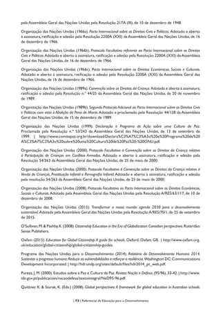 | 73 | Referencial de Educação para o Desenvolvimento
pela Assembleia Geral das Nações Unidas pela Resolução 217A (III), de 10 de dezembro de 1948.
Organização das Nações Unidas (1966a). Pacto Internacional sobre os Direitos Civis e Políticos. Adotado e aberto
à assinatura, ratificação e adesão pela Resolução 2200A (XXI) da Assembleia Geral das Nações Unidas, de 16
de dezembro de 1966.
Organização das Nações Unidas (1966b). Protocolo Facultativo referente ao Pacto Internacional sobre os Direitos
Civis e Políticos.Adotado e aberto à assinatura,ratificação e adesão pela Resolução 2200A (XXI) daAssembleia
Geral das Nações Unidas, de 16 de dezembro de 1966.
Organização das Nações Unidas (1966c). Pacto Internacional sobre os Direitos Económicos, Sociais e Culturais.
Adotado e aberto à assinatura, ratificação e adesão pela Resolução 2200A (XXI) da Assembleia Geral das
Nações Unidas, de 16 de dezembro de 1966.
Organização das Nações Unidas (1989a). Convenção sobre os Direitos da Criança. Adotada e aberta à assinatura,
ratificação e adesão pela Resolução n.º 44/25 da Assembleia Geral das Nações Unidas, de 20 de novembro
de 1989.
Organização das Nações Unidas (1989b).Segundo Protocolo Adicional ao Pacto Internacional sobre os Direitos Civis
e Políticos com vista à Abolição da Pena de Morte.Adotado e proclamado pela Resolução 44/128 da Assembleia
Geral das Nações Unidas, de 15 de dezembro de 1989.
Organização das Nações Unidas (1999). Declaração e Programa de Ação sobre uma Cultura de Paz.
Proclamada pela Resolução n.º 53/243 da Assembleia Geral das Nações Unidas, de 13 de setembro de
1999. | http://www.comitepaz.org.br/download/Declara%C3%A7%C3%A3o%20e%20Programa%20de%20
A%C3%A7%C3%A3o%20sobre%20uma%20Cultura%20de%20Paz%20-%20ONU.pdf.
Organização das Nações Unidas (2000). Protocolo Facultativo à Convenção sobre os Direitos da Criança relativo
à Participação de Crianças em Conflitos Armados. Adotado e aberto à assinatura, ratificação e adesão pela
Resolução 54/263 da Assembleia Geral das Nações Unidas, de 25 de maio de 2000.
Organização das Nações Unidas (2000). Protocolo Facultativo à Convenção sobre os Direitos da Criança relativo à
Venda de Crianças, Prostituição Infantil e Pornografia Infantil.Adotado e aberto à assinatura, ratificação e adesão
pela resolução 54/263 da Assembleia Geral das Nações Unidas, de 25 de maio de 2000.
Organização das Nações Unidas (2008). Protocolo Facultativo ao Pacto Internacional sobre os Direitos Económicos,
Sociais e Culturais.Adotado pela Assembleia Geral das Nações Unidas pela Resolução A/RES/63/117, de 10 de
dezembro de 2008.
Organização das Nações Unidas (2015). Transformar o nosso mundo: agenda 2030 para o desenvolvimento
sustentável. Adotada pela Assembleia Geral das Nações Unidas pela ResoluçãoA/RES/70/1,de 25 de setembro
de 2015.
O’Sullivan,M.& Pashby,K.(2008).Citizenship Education in the Era of Globalization:Canadian perspectives.Roterdão:
Sense Publishers.
Oxfam (2015). Education for Global Citizenship:A guide for schools. Oxford: Oxfam GB. | http://www.oxfam.org.
uk/education/global-citizenship/global-citizenship-guides.
Programa das Nações Unidas para o Desenvolvimento (2014). Relatório do Desenvolvimento Humano 2014.
Sustentar o progresso humano:Reduzir as vulnerabilidades e reforçar a resiliência.Washington DC:Communications
Development Incorporated. | http://hdr.undp.org/sites/default/files/hdr2014_pt_web.pdf.
Pureza, J. M. (2000). Estudos sobre a Paz e Cultura da Paz. Revista Nação e Defesa, (95/96), 33-42. | http://www.
idn.gov.pt/publicacoes/nacaodefesa/textointegral/NeD95-96.pdf.
Quittner, K. & Sturak, K. (Eds.) (2008). Global perspectives:A framework for global education in Australian schools.
 