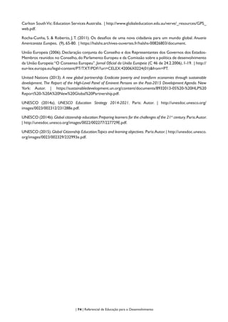 | 74 | Referencial de Educação para o Desenvolvimento
Carlton SouthVic: Education Services Australia. | http://www.globaleducation.edu.au/verve/_resources/GPS_
web.pdf.
Rocha-Cunha, S. & Roberto, J.T. (2011). Os desafios de uma nova cidadania para um mundo global. Anuario
Americanista Europeo, (9), 65-80. | https://halshs.archives-ouvertes.fr/halshs-00826803/document.
União Europeia (2006). Declaração conjunta do Conselho e dos Representantes dos Governos dos Estados-
Membros reunidos no Conselho,do Parlamento Europeu e da Comissão sobre a política de desenvolvimento
da União Europeia:“O Consenso Europeu”. Jornal Oficial da União Europeia (C 46 de 24.2.2006), 1-19. | http://
eur-lex.europa.eu/legal-content/PT/TXT/PDF/?uri=CELEX:42006X0224(01)&from=PT.
United Nations (2013). A new global partnership: Eradicate poverty and transform economies through sustainable
development. The Report of the High-Level Panel of Eminent Persons on the Post-2015 Development Agenda. New
York: Autor. | https://sustainabledevelopment.un.org/content/documents/8932013-05%20-%20HLP%20
Report%20-%20A%20New%20Global%20Partnership.pdf.
UNESCO (2014a). UNESCO Education Strategy 2014-2021. Paris: Autor. | http://unesdoc.unesco.org/
images/0023/002312/231288e.pdf.
UNESCO (2014b).Global citizenship education:Preparing learners for the challenges of the 21st
century.Paris:Autor.
| http://unesdoc.unesco.org/images/0022/002277/227729E.pdf.
UNESCO (2015).Global Citizenship Education:Topics and learning objectives. Paris:Autor.| http://unesdoc.unesco.
org/images/0023/002329/232993e.pdf.
 