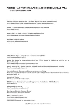 | 75 | Referencial de Educação para o Desenvolvimento
V. SÍTIOS NA INTERNET RELACIONADOS COM EDUCAÇÃO PARA
O DESENVOLVIMENTO5
Camões – Instituto da Cooperação e da Língua, I.P. (Educação para o Desenvolvimento)
http://www.instituto-camoes.pt/sociedade-civil/educacao-para-o-desenvolvimento
CIDAC – Centro de Intervenção para o Desenvolvimento Amílcar Cabral
http://www.cidac.pt/
Direção-Geral da Educação (Educação para o Desenvolvimento)
http://www.dge.mec.pt/educacao-para-o-desenvolvimento
Fundação Gonçalo da Silveira
http://fgs.org.pt/conheca-os-projetos/
AIDGLOBAL – Ação e Integração para o Desenvolvimento Global
http://www.aidglobal.org/#d-0-39
Blogue dos Grupos de Trabalho da Plataforma das ONGD (Grupo de Trabalho de Educação para o
Desenvolvimento)
http://www.gtplataformaongd.pt/p/ed-publicacoes.html
Centro Norte-Sul do Conselho da Europa (European Centre for Global Interdependence and Solidarity)
http://www.coe.int/t/dg4/nscentre/
Comissão Europeia (Development Education and Awareness-Raising)
https://ec.europa.eu/europeaid/sectors/human-rights-and-governance/development-education-and-
awareness-raising_en
Conectando Mundos
http://www.conectandomundos.org/pt/
DEEEP Project – Developing Europeans’ Engagement for the Eradication of Global Poverty
http://deeep.org/
DevelopmentEducation.ie
http://www.developmenteducation.ie/
Development Education Research Centre
http://www.ioe.ac.uk/research/150.html
Educación Global Research
http://educacionglobalresearch.net/
5 Sítios na Internet disponíveis em 10 de dezembro de 2015.
 
