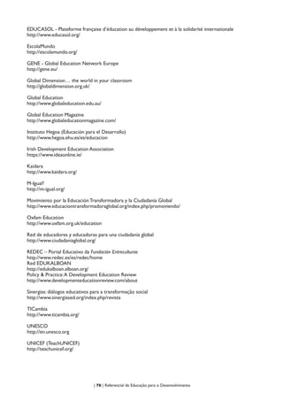 | 76 | Referencial de Educação para o Desenvolvimento
EDUCASOL - Plateforme française d’éducation au développement et à la solidarité internationale
http://www.educasol.org/
EscolaMundo
http://escolamundo.org/
GENE - Global Education Network Europe
http://gene.eu/
Global Dimension… the world in your classroom
http://globaldimension.org.uk/
Global Education
http://www.globaleducation.edu.au/
Global Education Magazine
http://www.globaleducationmagazine.com/
Instituto Hegoa (Educación para el Desarrollo)
http://www.hegoa.ehu.es/es/educacion
Irish Development Education Association
https://www.ideaonline.ie/
Kaidara
http://www.kaidara.org/
M-Igual?
http://m-igual.org/
Movimiento por la Educación Transformadora y la Ciudadanía Global
http://www.educaciontransformadoraglobal.org/index.php/promoviendo/
Oxfam Education
http://www.oxfam.org.uk/education
Red de educadores y educadoras para una ciudadanía global
http://www.ciudadaniaglobal.org/
REDEC – Portal Educativo da Fundación Entreculturas
http://www.redec.es/es/redec/home
Red EDUKALBOAN
http://edukalboan.alboan.org/
Policy & Practice:A Development Education Review
http://www.developmenteducationreview.com/about
Sinergias: diálogos educativos para a transformação social
http://www.sinergiased.org/index.php/revista
TICambia
http://www.ticambia.org/
UNESCO
http://en.unesco.org
UNICEF (TeachUNICEF)
http://teachunicef.org/
 
