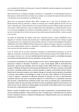 | 6 | Referencial de Educação para o Desenvolvimento
que a educação formal reflita e contribua para a criação de cidadãos/ãs atentos/as,exigentes e participativos/as
na vida e na solidariedade globais.
Neste documento de orientação estratégica, reconhece-se a necessidade de contextualização histórica da
Educação para o Desenvolvimento em função da sua relação com a evolução das noções de desenvolvimento
e de educação, não se preconizando uma definição única.
Nesta linha de pensamento, Manuela Mesa (2011) considera que a visão atual da Educação para o
Desenvolvimento favorece sobretudo o enfoque na educação para a cidadania global. De acordo com esta
autora,a Educação para o Desenvolvimento é um processo dinâmico,que gera reflexão,análise e pensamento
crítico sobre o desenvolvimento e sobre as relações Norte-Sul; a Educação para o Desenvolvimento centra-
se num processo pedagógico que combina as capacidades cognitivas com a aquisição de valores e atitudes,
que visa a construção de um mundo mais justo, em que todas as pessoas possam partilhar o acesso ao poder
e aos recursos.
No âmbito da Organização das Nações Unidas para a Educação, Ciência e Cultura (UNESCO), tem-se
registado um interesse crescente pela educação para a cidadania global, sinalizando uma mudança no papel
da educação para criar sociedades mais justas, pacíficas, tolerantes e inclusivas. Na Estratégia de Educação da
UNESCO para 2014-2021 (UNESCO,2014a),relativamente ao objetivo estratégico“Capacitar os aprendentes
para serem cidadãos globais criativos e responsáveis”, a educação para a cidadania global está contemplada
como uma das três áreas temáticas de atuação.
A par da variada rede de conceitos diretamente associados ao desenvolvimento, denota-se, ao nível de
diferentes instituições internacionais (United Nations, 2013; Comissão Europeia, 2013; OECD, 2015), uma
preocupação crescente com a natureza multidimensional do bem-estar, assente na centralidade das pessoas
nos processos de desenvolvimento, nas suas aspirações e nos seus direitos.
A afirmação da necessidade de um quadro abrangente comum sobre os desafios globais do desenvolvimento
encontra-se traduzida na Resolução “Transformar o nosso mundo: Agenda 2030 de Desenvolvimento
Sustentável”, aprovada pela Assembleia Geral das Nações Unidas (ONU, 2015). Esta nova Agenda, que
consagra 17 Objetivos de Desenvolvimento Sustentável,desdobrados em 169 metas,reconhece a necessidade
de construir sociedades pacíficas, justas e inclusivas, baseadas no respeito universal pelos direitos humanos.
Relativamente à educação,consagra-se como objetivo «Assegurar a educação inclusiva,equitativa e de qualidade
e promover oportunidades de aprendizagem ao longo da vida para todos» (Objetivo 4). Particularmente,
a meta 4.7 explicita a importância de diferentes dimensões da educação com vista ao desenvolvimento
sustentável: «Garantir que todos os aprendentes adquiram os conhecimentos e as capacidades necessários
para promover o desenvolvimento sustentável, através, entre outros, da educação para o desenvolvimento
sustentável e estilos de vida sustentáveis, dos direitos humanos, da igualdade de género, da promoção de uma
cultura de paz e de não violência, da cidadania global e da valorização da diversidade cultural e do contributo
da cultura para o desenvolvimento sustentável».
Perante o quadro de desafios atuais e emergentes, que apela à compreensão e consciencialização sobre a
nossa humanidade partilhada, e tendo presente que quer a educação quer o desenvolvimento são direitos
humanos inalienáveis, afirma-se a relevância da Educação para o Desenvolvimento, como uma dimensão da
educação para a cidadania.
 