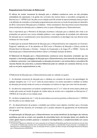 | 7 | Referencial de Educação para o Desenvolvimento
Enquadramento Curricular do Referencial
O reforço do caráter transversal da educação para a cidadania constitui-se como um dos princípios
orientadores da organização e da gestão dos currículos dos ensinos básico e secundário consagrados no
Decreto-Lei n.º 139/2012,de 5 de julho,na sua redação atual.No sentido da operacionalização deste princípio
e da definição de conteúdos e orientações programáticas para esta área curricular,foi aprovado,em dezembro
de 2012, o documento ‘Educação para a Cidadania – linhas orientadoras’. Este documento enuncia dimensões
(áreas temáticas) da educação para a cidadania, entre as quais a Educação para o Desenvolvimento.
Face à importância que o Ministério da Educação reconhece à educação para a cidadania, têm vindo a ser
produzidos, em parceria com outras entidades públicas e com organizações da sociedade civil, referenciais
de educação que se consubstanciam como documentos orientadores na abordagem das suas diversas áreas
temáticas em meio escolar.
A elaboração do presente Referencial de Educação para o Desenvolvimento tem subjacente um Contrato-
Programa3
celebrado, em 14 de dezembro de 2012, entre o Ministério da Educação e Ciência, através da
Direção-Geral da Educação, o Camões – Instituto da Cooperação e da Língua, I.P., o CIDAC - Centro de
Intervenção para o Desenvolvimento Amílcar Cabral e a Fundação Gonçalo da Silveira.
O Referencial de Educação para o Desenvolvimento constitui-se como documento orientador que visa
enquadrar a intervenção pedagógica da Educação para o Desenvolvimento, como dimensão da educação para
a cidadania, e promover a sua implementação na educação pré-escolar e nos ensinos básico e secundário. De
natureza flexível, não prescritivo, o presente Referencial pode ser utilizado em contextos diversos, no seu
todo ou em parte, sequencialmente ou não.
O Referencial de Educação para o Desenvolvimento pode ser utilizado no quadro:
I – da dimensão transversal da educação para a cidadania, em contexto de ensino e de aprendizagem de
qualquer disciplina, nos 1.º, 2.º ou 3.º ciclos do ensino básico e no ensino secundário e também no âmbito
da educação pré-escolar, tendo em conta as orientações curriculares em vigor para este nível de educação;
II – da oferta de componentes curriculares complementares nos 2.º e 3.º ciclos do ensino básico, desde que
criadas pela escola, em função da gestão do crédito letivo, de acordo com o estipulado no Decreto-Lei n.º
139/2012, de 5 de julho, na sua redação atual;
III – da oferta complementar do 1.º ciclo do ensino básico,nos termos previstos no Decreto-Lei n.º 139/2012,
de 5 de julho, na sua redação atual;
IV – do desenvolvimento de projetos e atividades que tenham como objetivo contribuir para a formação
pessoal e social dos alunos/as, em articulação com o projeto educativo do agrupamento de escolas/escola
não agrupada.
A implementação da Educação para o Desenvolvimento nas escolas beneficiará da abordagem das vivências
quotidianas que nela se cruzem com questões da comunidade local e da interação destas com desafios de
ordem global. Importa também potenciar a necessária interdependência e complementaridade com outras
3	 O Contrato–Programa foi celebrado com vista à execução de um Programa deAtividades,que lhe está associado,que tem por base
o Protocolo de Colaboração assinado entre a Direção-Geral da Educação e o Camões-ICL, I.P. para promover a consolidação da
Educação para o Desenvolvimento no setor da educação formal, no quadro do Plano de Ação da Estratégia Nacional de Educação
para o Desenvolvimento (2010-2015).
 