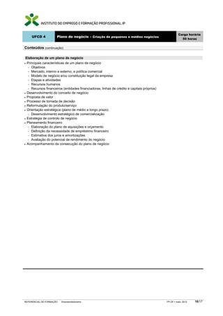 UFCD 4

Carga horária
50 horas

Plano de negócio – Criação de pequenos e médios negócios

Conteúdos (continuação)
Elaboração de um plano de negócio
Principais características de um plano de negócio
− Objetivos
− Mercado, interno e externo, e política comercial
− Modelo de negócio e/ou constituição legal da empresa
− Etapas e atividades
− Recursos humanos
− Recursos financeiros (entidades financiadoras, linhas de crédito e capitais próprios)
• Desenvolvimento do conceito de negócio
• Proposta de valor
• Processo de tomada de decisão
• Reformulação do produto/serviço
• Orientação estratégica (plano de médio e longo prazo)
− Desenvolvimento estratégico de comercialização
• Estratégia de controlo de negócio
• Planeamento financeiro
− Elaboração do plano de aquisições e orçamento
− Definição da necessidade de empréstimo financeiro
− Estimativa dos juros e amortizações
− Avaliação do potencial de rendimento do negócio
• Acompanhamento da consecução do plano de negócio
•

REFERENCIAL DE FORMAÇÃO

Empreendedorismo

FP-OF

maio 2012

10/17

 