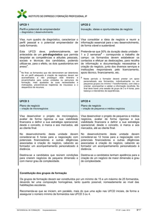 UFCD 1

UFCD 2

Perfil e potencial do empreendedor

Inovação, ideias e oportunidades de negócio

– diagnóstico | desenvolvimento

Visa, num quadro de diagnóstico, caracterizar o
perfil pessoal e o potencial empreendedor de
cada formando.

Visa consolidar a ideia de negócio e reunir a
informação essencial para o seu desenvolvimento,
de forma viável e sustentável.

Esta UFCD deve, preferencialmente, ser
antecedida de um pré-diagnóstico que permita
despistar as competências e atitudes pessoais,
sociais e técnicas dos candidatos, podendo
utilizar-se, para o efeito, os dois questionários em
anexo1.

Pretende-se que 50% da duração desta unidade 1 a 2 semanas2 - corresponda a trabalho de
campo: os formandos devem estabelecer os
contactos e efetuar as deslocações, para recolha
de informação e documentação necessárias à
criação do negócio, junto dos diversos serviços e
instituições responsáveis pelo licenciamento,
apoio técnico, financiamento, etc.

1

No final, os formandos que não demonstrem ser detentores
de um perfil adequado à criação de negócios devem ser
aconselhados a não prosseguir este itinerário e
encaminhados para outras unidades ou percursos de
formação, mais ajustados às suas necessidades e
motivações, prevenindo-se trajetórias de insucesso e o
desperdício de recursos.

2

Neste período o formador deverá prestar um apoio
personalizado aos formandos, individualmente ou em
pequenos grupos (no mínimo 1 hora/formando), com vista a
orientar, acompanhar e validar a informação recolhida. No
final deve haver uma sessão de grupo de 3 a 4 horas, para
balanço e intercâmbio de experiências.

UFCD 3

UFCD 4

Plano de negócio

Plano de negócio

– criação de micronegócios

– criação de pequenos e médios negócios

Visa desenvolver o projeto de micronegócio,
avaliar de forma rigorosa a sua viabilidade
financeira e definir a sua estratégia operacional,
desde o conceito, à marca e aos mercados, até
ao cliente final.

Visa desenvolver o projeto de pequenos e médios
negócios, avaliar de forma rigorosa a sua
viabilidade financeira e definir a sua estratégia
operacional, desde o conceito, à marca e aos
mercados, até ao cliente final.

No desenvolvimento desta unidade devem
considerar-se 6 horas para a negociação com
potenciais financiadores e outras diligências
associadas à criação do negócio, cabendo ao
formador um acompanhamento personalizado à
distância.

No desenvolvimento desta unidade devem
considerar-se 12 horas para a negociação com
potenciais financiadores e outras diligências
associadas à criação do negócio, cabendo ao
formador um acompanhamento personalizado à
distância.

Destina-se a candidatos que reúnem condições
para criarem negócios de pequena dimensão e
com menor grau de complexidade.

Destina-se a candidatos tenham apetência para a
criação de um negócio de maior dimensão e grau
de complexidade.

Constituição dos grupos de formação
Os grupos de formação devem ser constituídos por um mínimo de 15 e um máximo de 25 formandos,
devendo ter uma composição homogénea, tanto quanto possível, nomeadamente ao nível das
habilitações escolares.
Recomenda-se que se iniciem, em paralelo, mais do que uma ação nas UFCD iniciais, de forma a
assegurar o número mínimo de formandos nas UFCD 3 ou 4.

REFERENCIAL DE FORMAÇÃO

Empreendedorismo

FP-OF

maio 2012

3/17

 