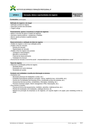 UFCD 2

Carga horária
50 horas

Inovação, ideias e oportunidades de negócio

Conteúdos (continuação)
Definição do negócio e do target
Definição sumária do negócio
• Descrição sumária das atividades
• Target a atingir
•

Financiamento, apoios e incentivos à criação de negócios
Meios e recursos de apoio à criação de negócios
• Serviços e apoios públicos – programas e medidas
• Banca, apoios privados e capitais próprios
• Parcerias
•

Desenvolvimento e validação da ideia de negócio
Análise do negócio a criar e sua validação prévia
• Análise crítica do mercado
− Estudos de mercado
− Segmentação de mercado
• Análise crítica do negócio e/ou produto
− Vantagens e desvantagens
− Mercado e concorrência
− Potencial de desenvolvimento
− Instalação de arranque
• Economia de mercado e economia social – empreendedorismo comercial e empreendedorismo social
•

Tipos de negócio
Natureza e constituição jurídica do negócio
− Atividade liberal
− Empresário em nome individual
− Sociedade por quotas

•

Contacto com entidades e recolha de informação no terreno
Contactos com:
− Municípios (licenças de instalações e outras, etc.)
− Entidades financiadoras (públicas e privadas - banca, capital de risco, microcrédito, etc.)
− Centros de Formalidades de Empresas (firma, constituição jurídica da empresa, etc.)
− Assessorias técnicas (jurídica, contabilística, informática, marketing, etc.)
− Parceiros (business angels, Interim management, IPSS, Associações, etc.)
• Documentos a recolher:
− Faturas pró-forma (de equipamentos, mobiliário, utensílios, matérias-primas, etc.)
− Plantas de localização e de instalações, catálogos técnicos, etc.
− Material de promoção de empresas ou de negócios, em suporte digital e em papel, para marketing on-line ou
direto
•

REFERENCIAL DE FORMAÇÃO

Empreendedorismo

FP-OF

maio 2012

7/17

 