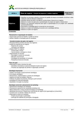 UFCD 4

•
•
•

Objetivos

Carga horária
50 horas

Plano de negócio – Criação de pequenos e médios negócios

•
•
•
•

Identificar os principais métodos e técnicas de gestão do tempo e do trabalho, de forma o obter
melhores níveis de eficácia e eficiência.
Identificar fatores de êxito e de falência, pontos fortes e fracos de um negócio.
Elaborar um plano de ação para a apresentação do projeto de negócio a desenvolver.
Elaborar um orçamento exequível para apoio à apresentação de um projeto com viabilidade
económica/financeira.
Reconhecer a estratégia geral e comercial de uma empresa.
Elaborar um plano de marketing, de acordo com a estratégia definida.
Elaborar um plano de negócio.

Conteúdos
Planeamento e organização do trabalho
Organização pessoal do trabalho e gestão do tempo
• Atitude, trabalho e orientação para os resultados
•

•
•

•

•

Conceito de plano de ação e de negócio
Principais fatores de êxito e de risco nos negócios
Análise de experiências de negócio
− Negócios de sucesso
− Insucesso nos negócios
Análise SWOT do negócio
− Pontos fortes e fracos
− Oportunidades e ameaças ou riscos
Segmentação do mercado
− Abordagem e estudo do mercado
− Mercado concorrencial
− Estratégias de penetração no mercado
− Perspetivas futuras de mercado

Plano de ação
Elaboração do plano individual de ação
− Atividades necessárias à operacionalização do plano de negócio
− Processo de angariação de clientes e negociação contratual

•

Estratégia empresarial
Análise, formulação e posicionamento estratégico
• Formulação estratégica
• Planeamento, implementação e controlo de estratégias
• Negócios de base tecnológica | Start-up
• Políticas de gestão de parcerias | Alianças e joint-ventures
• Estratégias de internacionalização
• Qualidade e inovação na empresa
•

Estratégia comercial e planeamento de marketing
Planeamento estratégico de marketing
• Planeamento operacional de marketing (marketing mix)
• Meios tradicionais e meios de base tecnológica (e-marketing)
• Marketing internacional | Plataformas multiculturais de negócio (da organização ao consumidor)
• Contacto com os clientes | Hábitos de consumo
• Elaboração do plano de marketing
− Projeto de promoção e publicidade
− Execução de materiais de promoção e divulgação
•

REFERENCIAL DE FORMAÇÃO

Empreendedorismo

FP-OF

maio 2012

9/17

 