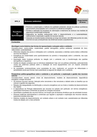 Carga horária
       STC_2              Sistemas ambientais
                                                                                                                       50 horas


                           Promove a preservação e melhoria da qualidade ambiental, através de práticas quotidianas
                           que envolvem preocupações com o consumo e a eficiência energética.
                           Pondera a aplicação de processos de valorização e tratamento de resíduos nas medidas de
   Resultados              segurança e preservação ambiental.
       de                  Diagnostica as tensões institucionais entre o desenvolvimento e a sustentabilidade,
  Aprendizagem             relativamente à exploração e gestão de recursos naturais.
                           Interpreta as transformações ambientais ao longo dos tempos, sob diferentes pontos de vista,
                           incluindo as suas consequências nas dinâmicas sociais e populacionais.
  Conteúdos

  Abordagem socio-histórica das formas de representação e actuação sobre o ambiente
  Conceitos-chave: cosmo-visões, modernidade, padrão demográfico, política ambiental, sociedade de risco,
  reflexividade, sustentabilidade.
      Diferentes relações dos povos e civilizações com o ambiente, associados a distintas cosmo-visões e diferentes
      recursos tecnológicos
      Emergência da modernidade como aprofundamento do controlo e manipulação sobre o ambiente, nas suas
      várias vertentes
      Associação desta mudança profunda na relação com o ambiente com a transformação dos padrões
      demográficos e migratórios
      Análise da relação complexa que os indivíduos estabelecem hoje com as políticas ambientais, particularmente
      visível nas polémicas públicas sobre a instalação de novos equipamentos com um impacto ambiental
      considerável
      As sociedades contemporâneas como sociedades de risco, implicando um aumento da reflexividade e
      sensibilidade social para formas mais sustentáveis (e seguras) de relação com o ambiente

  Perspectivas político-geográficas sobre o ambiente e, em particular, a exploração e gestão dos recursos
  naturais
  Conceitos-chave: recurso natural, níveis de desenvolvimento, modelos de desenvolvimento, dependência
  energética, energia renovável.
     Os diversos recursos naturais: distinção entre renováveis e não renováveis e debate sobre os desafios que se
     colocam à gestão dos segundos
     Relação das desigualdades na distribuição e consumo energéticos com os níveis e modelos de desenvolvimento
     das regiões
     A dependência de Portugal relativamente aos recursos do subsolo (em particular, em termos energéticos):
     implicações financeiras e ambientais da aposta em energias renováveis
     Quantidade e qualidade dos recursos hídricos, em função quer de factores climáticos quer da actividade humana
     Diversas instâncias administrativas e comerciais que regulam a aquisição e exploração dos recursos naturais,
     explorando tensões entre elas
     Distintos modelos de desenvolvimento, em contexto urbano e em contexto rural, caracterizados por diferentes
     modos de relação com o meio ambiente




REFERENCIAL DE FORMAÇÃO     Saída Profissional: Técnico/a Instalador/a de Sistemas Solares Fotovoltaicos   Nível 3           22/97
 