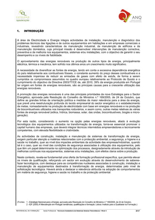 1.      INTRODUÇÃO


 A área de Electricidade e Energia integra actividades de instalação, manutenção e diagnóstico dos
 problemas técnicos das ligações e de outros equipamentos em habitações e em empresas comerciais e
 industriais, revestindo características da manutenção industrial, da manutenção de edifícios e da
 manutenção doméstica, cuja principal missão é desenvolver intervenções de manutenção correctiva,
 preventiva e de melhoria nos equipamentos, sistemas e/ou instalações, com o objectivo de garantir o seu
 desempenho e os níveis de fiabilidade.

 O aproveitamento das energias renováveis na produção de outros tipos de energia, principalmente
 eléctrica, térmica e mecânica, tem sofrido nos últimos anos um crescimento muito significativo.

 A necessidade de diversificar as fontes de energia, tendo em conta a excessiva dependência energética
 do país relativamente aos combustíveis fósseis, o constante aumento do preço desses combustíveis e a
 necessidade imperiosa de reduzir as emissões de gases com efeito de estufa, de forma a serem
 cumpridos os compromissos assumidos no quadro europeu relativamente ao Protocolo de Quioto e o
 cumprimento do objectivo da Directiva 2003/77/CE de, até 2010, 39% da energia produzida em Portugal
 ter origem em fontes de energias renováveis, são as principais causas para a crescente utilização das
 energias renováveis.

 A promoção das energias renováveis é uma das principais prioridades da nova Estratégia para o Sector
 Energético, aprovada pela Resolução do Conselho de Ministros n.º 169/2005, de 24 de Outubro, que
 define as grandes linhas de orientação política e medidas de maior relevância para a área da energia,
 que prevê uma reestruturação profunda do tecido empresarial do sector energético e o estabelecimento
 de metas, nomeadamente na produção de electricidade com base em energias renováveis e na produção
 de biocombustíveis utilizados nos transportes rodoviários, e assim como, outras metas relativas às várias
 fontes de energia renovável (eólica, hídrica, biomassa, solar, das ondas, biocombustíveis, biogás e micro-
 geração).

 Por esta razão, considerando o aumento na opção pelas energias renováveis, aliado à evolução
 tecnológica dos equipamentos utilizados na transformação de energia, torna-se essencial promover o
 capital humano das empresas, que deverá integrar técnicos intermédios empreendedores e tecnicamente
 competentes, com elevada flexibilidade e criatividade.

 As actividades de construção, instalação e manutenção de sistemas de transformação de energia,
 exigem particular atenção a matérias relacionadas com a protecção ambiental, a segurança, a higiene e a
 saúde no trabalho, quer ao nível dos impactes ambientais da actividade das empresas/indústrias, quando
 tal é o caso, quer ao nível das condições de segurança associadas à utilização dos equipamentos, pelo
 que têm um papel determinante na optimização dos processos, designadamente através da introdução de
 melhorias contínuas nos equipamentos, sistemas e/ou instalações, com efeitos claros sobre a produção.

 Neste contexto, revela-se fundamental uma oferta de formação profissional específica, que permita elevar
 os níveis de qualificação, reforçando um sector em evolução através do desenvolvimento de saberes-
 fazer tecnológicos, com destaque para as competências nucleares associadas à construção, instalação e
 manutenção de equipamentos destinados à transformação de energia, determinadas pelo nível de
 sofisticação tecnológica. Haverá ainda a destacar a relevância atribuída na adopção de comportamentos
 em matéria de segurança, higiene e saúde no trabalho e de protecção ambiental.




 (Fontes: 1 - Estratégia Nacional para a Energia, aprovada pela Resolução do Conselho de Ministros n.º 169/2005, de 24 de Outubro.
          2 - IQF (2005) A Manutenção em Portugal: tendências, qualificações e formação. Lisboa: Instituto para a Qualidade na Formação.)

REFERENCIAL DE FORMAÇÃO       Saída Profissional: Técnico/a Instalador/a de Sistemas Solares Fotovoltaicos   Nível 3                   3/97
 