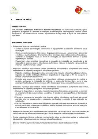 2.        PERFIL DE SAÍDA



  Descrição Geral
      O/A Técnico/a Instalador/a de Sistemas Solares Fotovoltaicos é o profissional qualificado, apto a
      programar, a organizar e a executar a instalação, a manutenção e a reparação de sistemas solares
      fotovoltaicos, de acordo com as normas, regulamentos de segurança e regras de boas práticas
      aplicáveis.



  Actividades Principais

  •    Programar e organizar os trabalhos a realizar:
        - Analisar o projecto de instalação, identificando os equipamentos e acessórios a instalar e a sua
          localização;
        - Definir, em sistemas solares fotovoltaicos de pequena dimensão, os equipamentos e acessórios
          a instalar, a sua localização, dimensionamento e orientação dos módulos solares fotovoltaicos,
          avaliando as condições físicas do local de instalação, as necessidades térmicas e outras
          especificações técnicas;
        - Providenciar pelas condições necessárias à execução da instalação, da manutenção e da
          reparação de sistemas solares fotovoltaicos, definindo os métodos de trabalho e preparando os
          materiais e as ferramentas a utilizar.

  •    Executar a instalação dos sistemas solares fotovoltaicos, assegurando o cumprimento das normas,
       regulamentos de segurança e regras de boa prática aplicáveis:
        - Proceder à instalação de equipamentos, nomeadamente, módulos solares fotovoltaicos, baterias,
          regulador de tensão, instalação eléctrica e dispositivos de segurança, a fim de assegurar o
          correcto funcionamento dos mesmos;
        - Proceder aos ensaios do sistema solar fotovoltaico, utilizando equipamentos de medida e
          controlo, verificando a instalação do sistema, o isolamento térmico, bem como o seu
          desempenho global aquando do arranque, a fim de assegurar o seu adequado funcionamento.

  •    Executar a reparação dos sistemas solares fotovoltaicos, assegurando o cumprimento das normas,
       regulamentos de segurança e regras de boa prática aplicáveis:
        - Efectuar o diagnóstico de anomalias nos sistemas solares fotovoltaicos, procedendo ao controlo
          do funcionamento de equipamentos e acessórios, de acordo com as especificações técnicas dos
          mesmos;
        - Efectuar a reparação de anomalias nos sistemas solares fotovoltaicos, verificando as avarias
          ocorridas e/ou os equipamentos e acessórios danificados e proceder à sua reparação ou
          substituição;
        - Efectuar os ensaios do sistema solar fotovoltaico reparado, utilizando equipamentos de medida e
          controlo, verificando o desempenho global do sistema aquando do arranque, a fim de assegurar
          o seu adequado funcionamento.

  •    Assegurar a manutenção dos sistemas solares fotovoltaicos, de acordo com os planos de manutenção
       definidos e efectuar ensaios após intervenção, a fim de assegurar o seu adequado funcionamento.

  •    Prestar assistência técnica a clientes, aconselhando sobre as diferentes opções e esclarecendo
       dúvidas sobre o funcionamento dos sistemas solares fotovoltaicos.

  •    Elaborar relatórios e preencher documentação técnica relativa à actividade desenvolvida.




REFERENCIAL DE FORMAÇÃO   Saída Profissional: Técnico/a Instalador/a de Sistemas Solares Fotovoltaicos   Nível 3   4/97
 