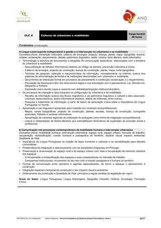 Carga horária
       CLC_6              Culturas de urbanismo e mobilidade
                                                                                                                       50 horas


  Conteúdos (Continuação)

  A Língua como suporte indispensável à gestão e à intervenção no urbanismo e na mobilidade
  Conceitos-chave: prevenção rodoviária; caderno de encargos; projecto; licença; planta; mapa; topografia; resumo;
  síntese; reclamação; requerimento; debate; património linguístico; relato; crónica; texto literário; texto informativo.
     Terminologia e estrutura de documentos e situações de comunicação específicas, relacionados com a temática
     do urbanismo e mobilidade.
     - Descodificação de folhetos informativos relativos ao código da estrada, prevenção rodoviária e outros.
     - Caderno de encargos, projecto de construção, licença de construção, planta, mapa, carta topográfica.
     - Técnicas de pesquisa, selecção e resumo/síntese de informação, nomeadamente na Internet, acerca dos
       sistemas de administração territorial e de instituições relacionadas com urbanismo e mobilidade.
     - Documentos de interacção formal em processos de planeamento e construção (reclamação e o requerimento).
     - Percepção da hierarquia e teor dos documentos legais e sua articulação com o planeamento: Lei, Decreto-Lei,
       Despacho e Portaria.
     - Expressão oral e escrita coesa e coerente num debate/participação institucional público.
     Os processos de migração e seus impactos na configuração do urbanismo e da mobilidade.
     - Recolha de informação acerca dos fluxos migratórios e ao património linguístico e cultural a eles associado:
       (crónicas, textos literários, textos informativos diversos, relatos de vivências, entre outros).
     - Pesquisa e tratamento de informação, a partir de textos de apreciação crítica sobre a importância da Língua
       Portuguesa no mundo.
     Apropriação e uso linguístico apropriado para inserção em contextos socioprofissionais:
     - Mapas, cartas topográficas, projecto de construção, plantas, escalas, licença de construção, iconografia
       associada, folhetos e cartazes informativos.
     - Apropriação de variantes regionais de realização do português como forma de integração socioprofissional.
     - Leitura e interpretação de textos literários que exemplifiquem fenómenos de superação da exclusão social e
       profissional.

  A Comunicação nos processos contemporâneos de mobilidade humana e intervenção urbanística
  Conceitos-chave: mobilidade humana; intervenção urbanística; espaço rural; espaço urbano; mercado de trabalho;
  recuperação; reclassificação; coesão humana e paisagística do território; impacto visual; impacto ambiental;
  Qualidade de Vida.
     Importância da Língua Portuguesa na criação de laços humanos e culturais e na sensibilização para atitudes
     comunitárias.
     Problemática da integração e relacionamento com as sociedades imigrantes em Portugal.
     Preservação e dinamização do espaço rural e do espaço urbano com vista à recuperação da memória colectiva
     dos espaços.
     - A recuperação e reclassificação dos espaços e suas consequências no mercado de trabalho.
     - Campanhas institucionais: cruzamento do seu teor com a coesão paisagística e humana do território.
     Formas de comunicação entre operários e agentes especializados, de forma a adequar o planeamento à
     construção.
     Integração espacial e temporal da construção e seu impacto visual e ambiental.
     Ordenamento da construção e Qualidade de Vida: princípios e regras (análise da legislação em vigor).

  Áreas do Saber: Língua Portuguesa; Língua Estrangeira; Geografia; Filosofia; História; Sociologia; Formação
  Cívica.




REFERENCIAL DE FORMAÇÃO     Saída Profissional: Técnico/a Instalador/a de Sistemas Solares Fotovoltaicos   Nível 3           43/97
 