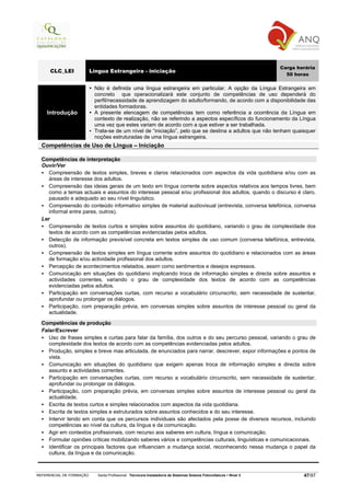 Carga horária
      CLC_LEI             Língua Estrangeira - iniciação
                                                                                                                        50 horas

                           Não é definida uma língua estrangeira em particular. A opção da Língua Estrangeira em
                           concreto que operacionalizará este conjunto de competências de uso dependerá do
                           perfil/necessidade de aprendizagem do adulto/formando, de acordo com a disponibilidade das
                           entidades formadoras.
    Introdução             A presente elencagem de competências tem como referência a ocorrência da Língua em
                           contexto de realização, não se referindo a aspectos específicos do funcionamento da Língua
                           uma vez que estes variam de acordo com a que estiver a ser trabalhada.
                           Trata-se de um nível de “iniciação”, pelo que se destina a adultos que não tenham quaisquer
                           noções estruturadas de uma língua estrangeira.
  Competências de Uso de Língua – Iniciação

  Competências de interpretação
  Ouvir/Ver
     Compreensão de textos simples, breves e claros relacionados com aspectos da vida quotidiana e/ou com as
     áreas de interesse dos adultos.
     Compreensão das ideias gerais de um texto em língua corrente sobre aspectos relativos aos tempos livres, bem
     como a temas actuais e assuntos do interesse pessoal e/ou profissional dos adultos, quando o discurso é claro,
     pausado e adequado ao seu nível linguístico.
     Compreensão do conteúdo informativo simples de material audiovisual (entrevista, conversa telefónica, conversa
     informal entre pares, outros).
  Ler
     Compreensão de textos curtos e simples sobre assuntos do quotidiano, variando o grau de complexidade dos
     textos de acordo com as competências evidenciadas pelos adultos.
     Detecção de informação previsível concreta em textos simples de uso comum (conversa telefónica, entrevista,
     outros).
     Compreensão de textos simples em língua corrente sobre assuntos do quotidiano e relacionados com as áreas
     de formação e/ou actividade profissional dos adultos.
     Percepção de acontecimentos relatados, assim como sentimentos e desejos expressos.
     Comunicação em situações do quotidiano implicando troca de informação simples e directa sobre assuntos e
     actividades correntes, variando o grau de complexidade dos textos de acordo com as competências
     evidenciadas pelos adultos.
     Participação em conversações curtas, com recurso a vocabulário circunscrito, sem necessidade de sustentar,
     aprofundar ou prolongar os diálogos.
     Participação, com preparação prévia, em conversas simples sobre assuntos de interesse pessoal ou geral da
     actualidade.

  Competências de produção
  Falar/Escrever
     Uso de frases simples e curtas para falar da família, dos outros e do seu percurso pessoal, variando o grau de
     complexidade dos textos de acordo com as competências evidenciadas pelos adultos.
     Produção, simples e breve mas articulada, de enunciados para narrar, descrever, expor informações e pontos de
     vista.
     Comunicação em situações do quotidiano que exigem apenas troca de informação simples e directa sobre
     assunto e actividades correntes.
     Participação em conversações curtas, com recurso a vocabulário circunscrito, sem necessidade de sustentar,
     aprofundar ou prolongar os diálogos.
     Participação, com preparação prévia, em conversas simples sobre assuntos de interesse pessoal ou geral da
     actualidade.
     Escrita de textos curtos e simples relacionados com aspectos da vida quotidiana.
     Escrita de textos simples e estruturados sobre assuntos conhecidos e do seu interesse.
     Intervir tendo em conta que os percursos individuais são afectados pela posse de diversos recursos, incluindo
     competências ao nível da cultura, da língua e da comunicação.
     Agir em contextos profissionais, com recurso aos saberes em cultura, língua e comunicação.
     Formular opiniões críticas mobilizando saberes vários e competências culturais, linguísticas e comunicacionais.
     Identificar os principais factores que influenciam a mudança social, reconhecendo nessa mudança o papel da
     cultura, da língua e da comunicação.



REFERENCIAL DE FORMAÇÃO      Saída Profissional: Técnico/a Instalador/a de Sistemas Solares Fotovoltaicos   Nível 3           47/97
 