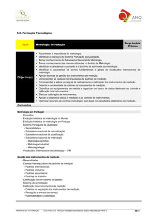 5.2. Formação Tecnológica



                                                                                                                   Carga horária
     4554          Metrologia -introdução
                                                                                                                     25 horas


                      Reconhecer a importância da metrologia.
                      Identificar a estrutura do Sistema Português da Qualidade.
                      Tomar conhecimento do Subsistema Nacional de Metrologia.
                      Tomar conhecimento das normas utilizadas no âmbito da Metrologia.
                      Identificar e caracterizar o conceito e o domínio de actividade da metrologia.
                      Identificar e caracterizar os termos fundamentais e gerais do vocabulário internacional de
                      metrologia.
                      Aplicar técnicas de gestão dos instrumentos de medição.
 Objectivo(s)
                      Compreender as cadeias hierarquizadas de padrões de medição.
                      Compreender e aplicar as regras de rastreamento e calibração dos instrumentos de medição.
                      Detectar a necessidade de calibrar os instrumentos de medição.
                      Classificar os equipamentos de medida e organizar um banco de dados destinado ao controle e
                      calibração dos instrumentos.
                      Efectuar calibração de instrumentos;
                      Aplicar a estatística básica à medição e ao controle de instrumentos.
                      Optimizar recursos de controle metrológico com base nos resultados estatísticos da medição.
 Conteúdos

 Metrologia em Portugal
    - Conceitos
    - Evolução histórica da metrologia no Mundo
    - Evolução histórica da metrologia em Portugal
    - Sistema Português da Qualidade
       - Generalidades
       - Subsistema nacional de normalização
       - Subsistema nacional de qualificação
       - Subsistema nacional de metrologia
          - Metrologia científica
          - Metrologia industrial
          - Metrologia legal
    - Vocabulário Internacional de Metrologia – VIM

 Gestão dos instrumentos de medição
    - Generalidades
    - Cadeias hierarquizadas de padrões de medição
       - Padrões Internacionais
       - Padrões primários
       - Padrões secundários
       - Padrões de trabalho
    - Certificação de um sistema de gestão
    - Sistema de acreditação
    - Calibração dos instrumentos de medição
       - Critérios na aquisição dos instrumentos de medição
       - Recepção e entrada ao serviço
       - Rastreabilidade e calibração




REFERENCIAL DE FORMAÇÃO   Saída Profissional: Técnico/a Instalador/a de Sistemas Solares Fotovoltaicos   Nível 3           49/97
 