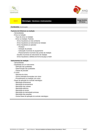 Carga horária
     5311          Metrologia - técnicas e instrumentos
                                                                                                                     25 horas


 Conteúdos (Continuação)

 Factores de Influência na medição
    - Generalidades
    - Erros na medição
       - Tipos de erros na medição
       - Erros na medição. Factores
          - Erros imputáveis ao meio ambiente
          - Erros imputáveis ao instrumento de medição
          - Erros imputáveis ao operador
             - Paralaxe
             - Variação de pressão
             - Colocação incorrecta do equipamento
             - Posicionamento incorrecto das pontas de medição
          - Escolha incorrecta do instrumento de medição
          - Erros imputáveis a defeitos de forma da peça a medir

 Instrumentos de medição
     - Generalidades
     - Qualidades de um instrumento
        - Definição das qualidades
        - Determinação das qualidades
        - Classe de precisão
     - O nónio
        - Natureza do nónio
        - Outros exemplos de escalas com nónio
        - Procedimentos na medição com nónio
     - Áreas de aplicação do controle metrológico
        - Metrologia dimensional
        - Metrologia da temperatura
        - Metrologia das massas
        - Metrologia eléctrica
        - Metrologia do tempo
        - Metrologia da intensidade luminosa
        - Metrologia das pressões
        - Outras áreas de aplicação do controle metrológico




REFERENCIAL DE FORMAÇÃO   Saída Profissional: Técnico/a Instalador/a de Sistemas Solares Fotovoltaicos   Nível 3           51/97
 