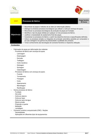 Carga horária
     4557              Processos de fabrico
                                                                                                                         50 horas


                          Reconhecer as peças e métodos de as obter por deformação plástica.
                          Distinguir os diversos processos tecnológicos que utilizam o corte por arranque de apara.
                          Reconhecer os processos tecnológicos de produção de peças por fundição.
                          Identificar o tipo de peças obtidas por qualquer um dos processos de fabrico.
 Objectivo(s)             Justificar a necessidade de acabamento final das peças.
                          Caracterizar os processos de fabrico, a partir dos desenhos técnicos e especificações definidas.
                          Indicar os processos simples ou integrados de produção automática assistida por computador e
                          as suas vantagens nos ganhos de produtividade e qualidade dos produtos.
                          Tomar conhecimento das tecnologias de Comando Numérico e respectiva utilização.
 Conteúdos

 •   Fabricação de peças por deformação dos materiais
     − Processos de fabrico sem arranque de apara

         .   Laminagem
         .   Estampagem
         .   Extrusão
         .   Trefilagem
         .   Corte mecânico
         .   Dobragem
         .   Quinagem
         . Calandragem
     −   Processos de fabrico com arranque de apara
         .   Furacão
         .   Torneamento
         .   Fresagem
         .   Corte
         .   Aplainamento
         .   Mandrilagem
         .Rectificação
 •   Outros processos de fabrico
     − Fundição

     − Oxi-corte

     − Corte por plasma

     − Corte por laser

     − Corte por jacto de água

     − Electro-erosão

     − Projecção a quente

     − Moldação

     − Lamelagem

 •   Comando numérico computorizado (CNC) - Noções
     − Generalidades

     − Aplicações em diferentes tipos de equipamentos




REFERENCIAL DE FORMAÇÃO       Saída Profissional: Técnico/a Instalador/a de Sistemas Solares Fotovoltaicos   Nível 3           54/97
 
