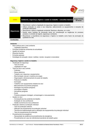 Carga horária
     0349          Ambiente, segurança, higiene e saúde no trabalho – conceitos básicos
                                                                                                                     25 horas


                      Reconhecer e aplicar a legislação de segurança, higiene e saúde no trabalho.
                      Utilizar protecção no corpo e nas máquinas, seleccionando os equipamentos e soluções de
                      protecção adequados
                      Reconhecer e aplicar a legislação ambiental: Resíduos, efluentes, ar e ruído.
 Objectivo(s)
                      Decidir sobre medidas de prevenção tendo em consideração as exigências do processo
                      produtivo, no âmbito da higiene, segurança e ambiente.
                      Reconhecer a importância da segurança e higiene no trabalho como factor de promoção de
                      qualidade de vida.
 Conteúdos

 Ambiente
   Boas práticas para o meio ambiente
   − Legislação específica

   Principais problemas ambientais da actualidade
   Gestão de resíduos
   Efluentes líquidos
   Emissões gasosas
   Estratégias de actuação: reduzir, reutilizar, reciclar, recuperar e racionalizar

 Segurança, higiene e saúde no trabalho
    Sinalização de segurança
    − Tipos de sinais

    − Legislação em vigor

    Tipos de risco e seu controlo
    − Incêndios

    − Riscos eléctricos

    − Trabalho com máquinas e equipamentos

    − Movimentação manual e mecânica de cargas

    − Organização e dimensionamento do posto de trabalho

    − Posturas no trabalho

    − Iluminação

    − Trabalhos com equipamentos dotados de visor

    − Manuseamento de produtos perigosos

    − Rotulagem de produtos perigosos

    − Arrumação e limpeza

    − Atmosferas perigosas

    − Ruído

    − Produtos perigosos (rotulagem, armazenagem e manuseamento)

    Gestão do risco
    − Consequências dos acidentes de trabalho

    − Avaliação do risco profissional

    − Gestão económica do risco profissional

    Protecção colectiva e protecção individual
    − Tipos de protecção colectiva

    − Selecção dos equipamentos de protecção individual

    − Técnicas de implementação para a utilização dos equipamentos de protecção individual

    − Tipos de equipamentos de protecção

    Procedimentos de emergência
    − Necessidade da existência de procedimentos de emergência

    − Procedimentos em caso de incêndio/sismo/acidente de trabalho grave




REFERENCIAL DE FORMAÇÃO   Saída Profissional: Técnico/a Instalador/a de Sistemas Solares Fotovoltaicos   Nível 3           57/97
 