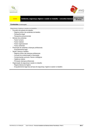 Carga horária
     0349          Ambiente, segurança, higiene e saúde no trabalho – conceitos básicos
                                                                                                                     25 horas


 Conteúdos (Continuação)

 Segurança, higiene e saúde no trabalho
    Conceito de acidente de trabalho
    − Regime jurídico dos acidentes de trabalho

    − Perspectiva legal

    − Perspectiva prevencionista

    Génese dos acidentes
    − Factor humano

    − Factor material

    − Factor organizacional

    − Factor ambiental

    Prevenção de acidentes e doenças profissionais
    − Enquadramento legal

    Saúde, doença e trabalho
    − Regime jurídico das doenças profissionais

    − Conceito de contaminação e intoxicação

    − Contaminantes químicos, físicos e biológicos

    − Vigilância médica

    − Principais doenças profissionais

    Organização da segurança e saúde no trabalho
    − Regras básicas de higiene

    − Enquadramento legal dos serviços de segurança, higiene e saúde no trabalho




REFERENCIAL DE FORMAÇÃO   Saída Profissional: Técnico/a Instalador/a de Sistemas Solares Fotovoltaicos   Nível 3           58/97
 